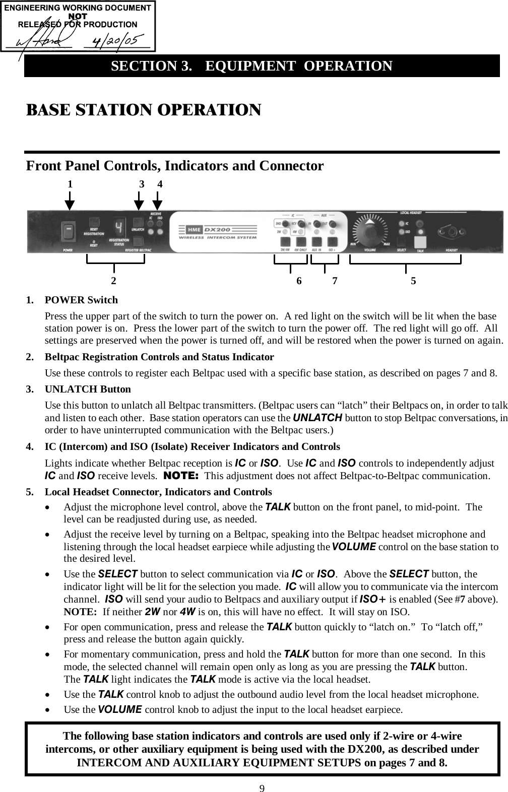  9 BASE STATION OPERATION  Front Panel Controls, Indicators and Connector        1. POWER Switch Press the upper part of the switch to turn the power on.  A red light on the switch will be lit when the base station power is on.  Press the lower part of the switch to turn the power off.  The red light will go off.  All settings are preserved when the power is turned off, and will be restored when the power is turned on again. 2.  Beltpac Registration Controls and Status Indicator Use these controls to register each Beltpac used with a specific base station, as described on pages 7 and 8. 3. UNLATCH Button Use this button to unlatch all Beltpac transmitters. (Beltpac users can “latch” their Beltpacs on, in order to talk and listen to each other.  Base station operators can use the UNLATCH button to stop Beltpac conversations, in order to have uninterrupted communication with the Beltpac users.) 4.  IC (Intercom) and ISO (Isolate) Receiver Indicators and Controls Lights indicate whether Beltpac reception is IC or ISO.  Use IC and ISO controls to independently adjust  IC and ISO receive levels.  NOTE:  This adjustment does not affect Beltpac-to-Beltpac communication. 5.  Local Headset Connector, Indicators and Controls •  Adjust the microphone level control, above the TALK button on the front panel, to mid-point.  The level can be readjusted during use, as needed. •  Adjust the receive level by turning on a Beltpac, speaking into the Beltpac headset microphone and listening through the local headset earpiece while adjusting the VOLUME control on the base station to the desired level. •  Use the SELECT button to select communication via IC or ISO.  Above the SELECT button, the indicator light will be lit for the selection you made.  IC will allow you to communicate via the intercom channel.  ISO will send your audio to Beltpacs and auxiliary output if ISO+ is enabled (See #7 above).  NOTE:  If neither 2W nor 4W is on, this will have no effect.  It will stay on ISO. •  For open communication, press and release the TALK button quickly to “latch on.”  To “latch off,” press and release the button again quickly. •  For momentary communication, press and hold the TALK button for more than one second.  In this mode, the selected channel will remain open only as long as you are pressing the TALK button. The TALK light indicates the TALK mode is active via the local headset. •  Use the TALK control knob to adjust the outbound audio level from the local headset microphone. •  Use the VOLUME control knob to adjust the input to the local headset earpiece.  SECTION 3.  EQUIPMENT  OPERATION   1                        3     4 2                                                                 6           7                             5 The following base station indicators and controls are used only if 2-wire or 4-wire intercoms, or other auxiliary equipment is being used with the DX200, as described under INTERCOM AND AUXILIARY EQUIPMENT SETUPS on pages 7 and 8. 