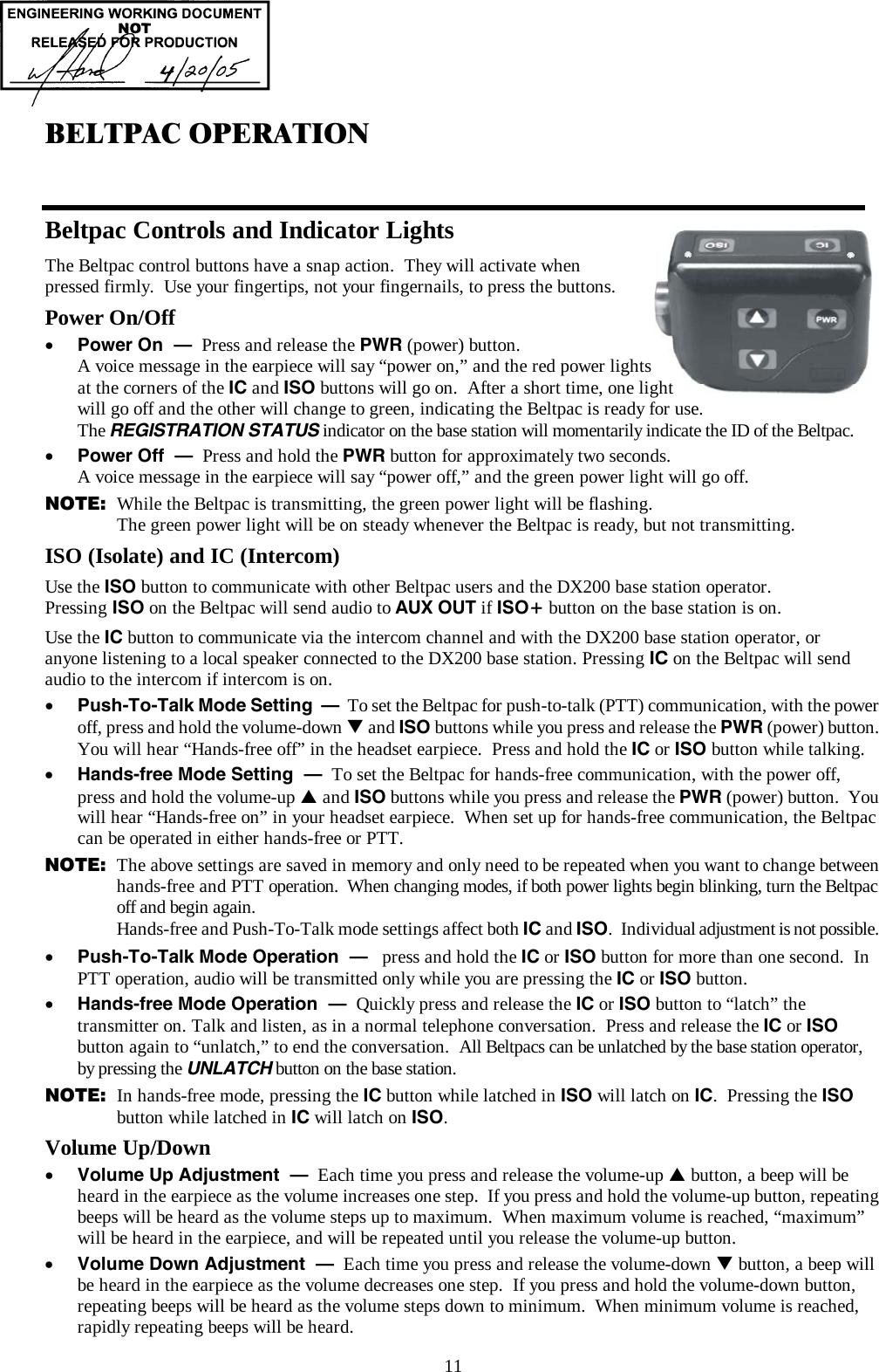  11 BELTPAC OPERATION  Beltpac Controls and Indicator Lights The Beltpac control buttons have a snap action.  They will activate when  pressed firmly.  Use your fingertips, not your fingernails, to press the buttons. Power On/Off •  Power On  –  Press and release the PWR (power) button.   A voice message in the earpiece will say “power on,” and the red power lights  at the corners of the IC and ISO buttons will go on.  After a short time, one light  will go off and the other will change to green, indicating the Beltpac is ready for use.   The REGISTRATION STATUS indicator on the base station will momentarily indicate the ID of the Beltpac. •  Power Off  –  Press and hold the PWR button for approximately two seconds.   A voice message in the earpiece will say “power off,” and the green power light will go off. NOTE:  While the Beltpac is transmitting, the green power light will be flashing.   The green power light will be on steady whenever the Beltpac is ready, but not transmitting. ISO (Isolate) and IC (Intercom) Use the ISO button to communicate with other Beltpac users and the DX200 base station operator.   Pressing ISO on the Beltpac will send audio to AUX OUT if ISO+ button on the base station is on.  Use the IC button to communicate via the intercom channel and with the DX200 base station operator, or anyone listening to a local speaker connected to the DX200 base station. Pressing IC on the Beltpac will send audio to the intercom if intercom is on. •  Push-To-Talk Mode Setting  –  To set the Beltpac for push-to-talk (PTT) communication, with the power off, press and hold the volume-down T and ISO buttons while you press and release the PWR (power) button.  You will hear “Hands-free off” in the headset earpiece.  Press and hold the IC or ISO button while talking. •  Hands-free Mode Setting  –  To set the Beltpac for hands-free communication, with the power off,  press and hold the volume-up S and ISO buttons while you press and release the PWR (power) button.  You will hear “Hands-free on” in your headset earpiece.  When set up for hands-free communication, the Beltpac can be operated in either hands-free or PTT.  NOTE:  The above settings are saved in memory and only need to be repeated when you want to change between hands-free and PTT operation.  When changing modes, if both power lights begin blinking, turn the Beltpac off and begin again. Hands-free and Push-To-Talk mode settings affect both IC and ISO.  Individual adjustment is not possible. •  Push-To-Talk Mode Operation  –   press and hold the IC or ISO button for more than one second.  In PTT operation, audio will be transmitted only while you are pressing the IC or ISO button. •  Hands-free Mode Operation  –  Quickly press and release the IC or ISO button to “latch” the transmitter on. Talk and listen, as in a normal telephone conversation.  Press and release the IC or ISO button again to “unlatch,” to end the conversation.  All Beltpacs can be unlatched by the base station operator, by pressing the UNLATCH button on the base station. NOTE:  In hands-free mode, pressing the IC button while latched in ISO will latch on IC.  Pressing the ISO button while latched in IC will latch on ISO. Volume Up/Down •  Volume Up Adjustment  –  Each time you press and release the volume-up S button, a beep will be heard in the earpiece as the volume increases one step.  If you press and hold the volume-up button, repeating beeps will be heard as the volume steps up to maximum.  When maximum volume is reached, “maximum” will be heard in the earpiece, and will be repeated until you release the volume-up button. •  Volume Down Adjustment  –  Each time you press and release the volume-down T button, a beep will be heard in the earpiece as the volume decreases one step.  If you press and hold the volume-down button, repeating beeps will be heard as the volume steps down to minimum.  When minimum volume is reached, rapidly repeating beeps will be heard. 