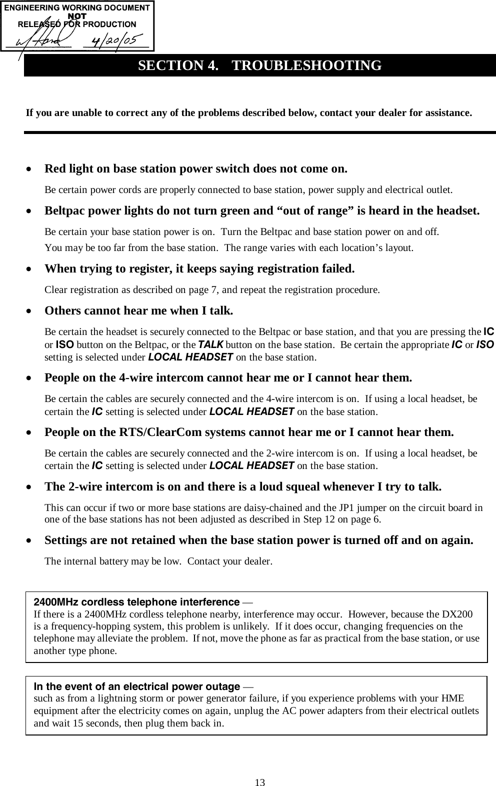  13  If you are unable to correct any of the problems described below, contact your dealer for assistance.  •  Red light on base station power switch does not come on. Be certain power cords are properly connected to base station, power supply and electrical outlet. •  Beltpac power lights do not turn green and “out of range” is heard in the headset. Be certain your base station power is on.  Turn the Beltpac and base station power on and off. You may be too far from the base station.  The range varies with each location’s layout. •  When trying to register, it keeps saying registration failed.  Clear registration as described on page 7, and repeat the registration procedure.   •  Others cannot hear me when I talk. Be certain the headset is securely connected to the Beltpac or base station, and that you are pressing the IC or ISO button on the Beltpac, or the TALK button on the base station.  Be certain the appropriate IC or ISO setting is selected under LOCAL HEADSET on the base station. •  People on the 4-wire intercom cannot hear me or I cannot hear them. Be certain the cables are securely connected and the 4-wire intercom is on.  If using a local headset, be certain the IC setting is selected under LOCAL HEADSET on the base station. •  People on the RTS/ClearCom systems cannot hear me or I cannot hear them. Be certain the cables are securely connected and the 2-wire intercom is on.  If using a local headset, be certain the IC setting is selected under LOCAL HEADSET on the base station. •  The 2-wire intercom is on and there is a loud squeal whenever I try to talk. This can occur if two or more base stations are daisy-chained and the JP1 jumper on the circuit board in one of the base stations has not been adjusted as described in Step 12 on page 6.  •  Settings are not retained when the base station power is turned off and on again. The internal battery may be low.  Contact your dealer.   SECTION 4.  TROUBLESHOOTING In the event of an electrical power outage — such as from a lightning storm or power generator failure, if you experience problems with your HME equipment after the electricity comes on again, unplug the AC power adapters from their electrical outletsand wait 15 seconds, then plug them back in. 2400MHz cordless telephone interference — If there is a 2400MHz cordless telephone nearby, interference may occur.  However, because the DX200  is a frequency-hopping system, this problem is unlikely.  If it does occur, changing frequencies on the telephone may alleviate the problem.  If not, move the phone as far as practical from the base station, or use another type phone. 