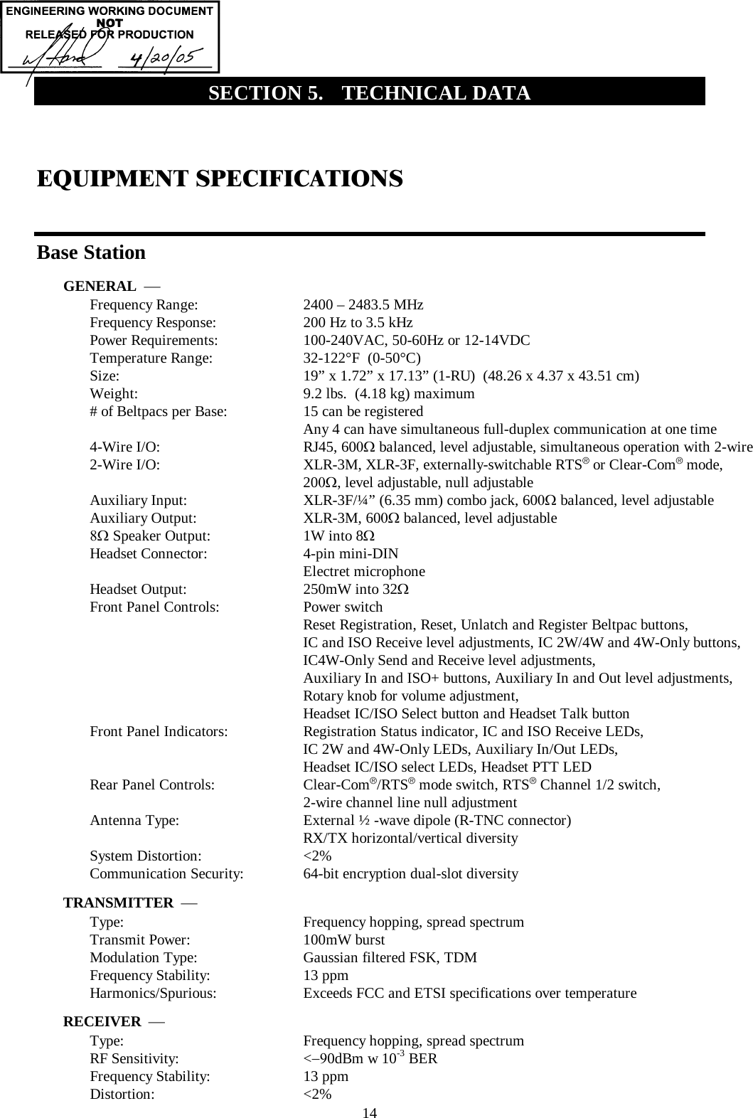  14 SECTION 5.  TECHNICAL DATA EQUIPMENT SPECIFICATIONS  Base Station GENERAL  ⎯ Frequency Range:   2400 – 2483.5 MHz Frequency Response:   200 Hz to 3.5 kHz  Power Requirements:   100-240VAC, 50-60Hz or 12-14VDC Temperature Range:   32-122°F  (0-50°C) Size:   19” x 1.72” x 17.13” (1-RU)  (48.26 x 4.37 x 43.51 cm) Weight:   9.2 lbs.  (4.18 kg) maximum # of Beltpacs per Base:  15 can be registered   Any 4 can have simultaneous full-duplex communication at one time 4-Wire I/O:   RJ45, 600Ω balanced, level adjustable, simultaneous operation with 2-wire 2-Wire I/O:   XLR-3M, XLR-3F, externally-switchable RTS®  or Clear-Com®  mode,  200Ω, level adjustable, null adjustable Auxiliary Input:   XLR-3F/¼” (6.35 mm) combo jack, 600Ω balanced, level adjustable Auxiliary Output:   XLR-3M, 600Ω balanced, level adjustable 8Ω Speaker Output:  1W into 8Ω Headset Connector:   4-pin mini-DIN  Electret microphone Headset Output:  250mW into 32Ω Front Panel Controls:   Power switch Reset Registration, Reset, Unlatch and Register Beltpac buttons, IC and ISO Receive level adjustments, IC 2W/4W and 4W-Only buttons, IC4W-Only Send and Receive level adjustments, Auxiliary In and ISO+ buttons, Auxiliary In and Out level adjustments, Rotary knob for volume adjustment, Headset IC/ISO Select button and Headset Talk button Front Panel Indicators:   Registration Status indicator, IC and ISO Receive LEDs,    IC 2W and 4W-Only LEDs, Auxiliary In/Out LEDs, Headset IC/ISO select LEDs, Headset PTT LED Rear Panel Controls:   Clear-Com®/RTS® mode switch, RTS® Channel 1/2 switch,   2-wire channel line null adjustment  Antenna Type:   External ½ -wave dipole (R-TNC connector)    RX/TX horizontal/vertical diversity  System Distortion:  &lt;2% Communication Security:  64-bit encryption dual-slot diversity TRANSMITTER  ⎯ Type:   Frequency hopping, spread spectrum Transmit Power:   100mW burst Modulation Type:   Gaussian filtered FSK, TDM Frequency Stability:   13 ppm Harmonics/Spurious:   Exceeds FCC and ETSI specifications over temperature RECEIVER  ⎯ Type:   Frequency hopping, spread spectrum RF Sensitivity:   &lt;−90dBm w 10-3 BER Frequency Stability:   13 ppm Distortion:   &lt;2% 