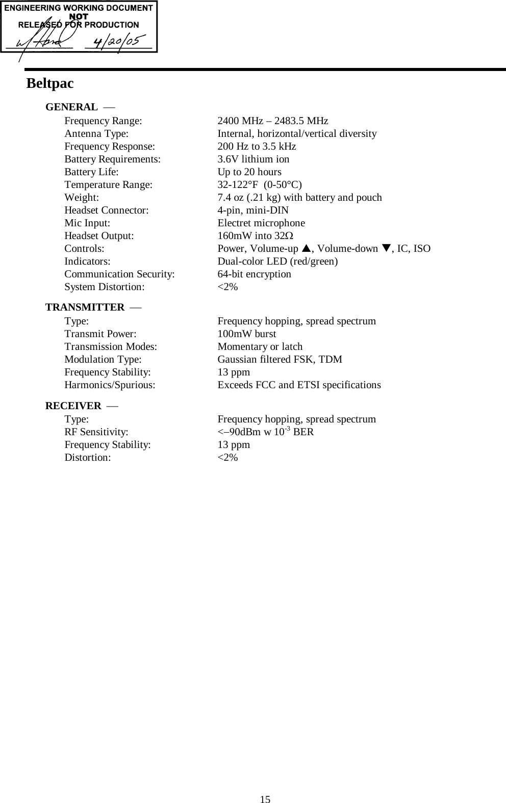  15 Beltpac GENERAL  ⎯ Frequency Range:   2400 MHz – 2483.5 MHz Antenna Type:   Internal, horizontal/vertical diversity Frequency Response:   200 Hz to 3.5 kHz Battery Requirements:   3.6V lithium ion Battery Life:      Up to 20 hours Temperature Range:  32-122°F  (0-50°C) Weight:  7.4 oz (.21 kg) with battery and pouch Headset Connector:   4-pin, mini-DIN Mic Input:  Electret microphone Headset Output:   160mW into 32Ω Controls:   Power, Volume-up S, Volume-down T, IC, ISO Indicators:   Dual-color LED (red/green)  Communication Security:  64-bit encryption System Distortion:  &lt;2% TRANSMITTER  ⎯ Type:   Frequency hopping, spread spectrum Transmit Power:   100mW burst Transmission Modes:   Momentary or latch Modulation Type:   Gaussian filtered FSK, TDM Frequency Stability:   13 ppm Harmonics/Spurious:   Exceeds FCC and ETSI specifications RECEIVER  ⎯ Type:   Frequency hopping, spread spectrum RF Sensitivity:   &lt;−90dBm w 10-3 BER Frequency Stability:   13 ppm Distortion:   &lt;2%     