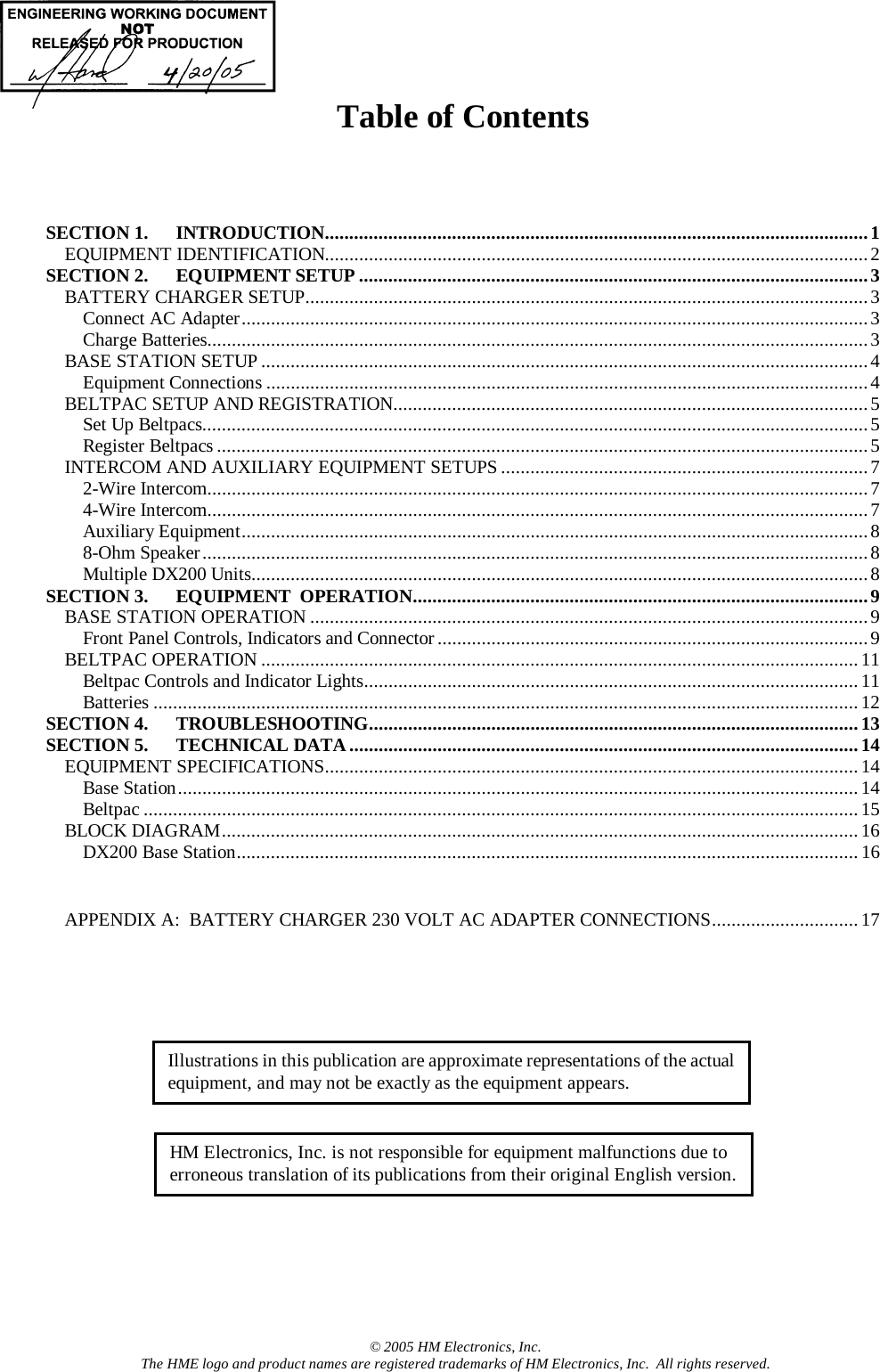   Table of Contents      SECTION 1. INTRODUCTION...............................................................................................................1 EQUIPMENT IDENTIFICATION...............................................................................................................2 SECTION 2. EQUIPMENT SETUP........................................................................................................3 BATTERY CHARGER SETUP...................................................................................................................3 Connect AC Adapter................................................................................................................................3 Charge Batteries.......................................................................................................................................3 BASE STATION SETUP............................................................................................................................4 Equipment Connections ...........................................................................................................................4 BELTPAC SETUP AND REGISTRATION.................................................................................................5 Set Up Beltpacs........................................................................................................................................5 Register Beltpacs .....................................................................................................................................5 INTERCOM AND AUXILIARY EQUIPMENT SETUPS ...........................................................................7 2-Wire Intercom.......................................................................................................................................7 4-Wire Intercom.......................................................................................................................................7 Auxiliary Equipment................................................................................................................................8 8-Ohm Speaker........................................................................................................................................8 Multiple DX200 Units..............................................................................................................................8 SECTION 3. EQUIPMENT  OPERATION.............................................................................................9 BASE STATION OPERATION ..................................................................................................................9 Front Panel Controls, Indicators and Connector ........................................................................................9 BELTPAC OPERATION ..........................................................................................................................11 Beltpac Controls and Indicator Lights.....................................................................................................11 Batteries ................................................................................................................................................12 SECTION 4. TROUBLESHOOTING....................................................................................................13 SECTION 5. TECHNICAL DATA........................................................................................................14 EQUIPMENT SPECIFICATIONS.............................................................................................................14 Base Station...........................................................................................................................................14 Beltpac ..................................................................................................................................................15 BLOCK DIAGRAM..................................................................................................................................16 DX200 Base Station...............................................................................................................................16   APPENDIX A:  BATTERY CHARGER 230 VOLT AC ADAPTER CONNECTIONS..............................17      © 2005 HM Electronics, Inc. The HME logo and product names are registered trademarks of HM Electronics, Inc.  All rights reserved. Illustrations in this publication are approximate representations of the actual equipment, and may not be exactly as the equipment appears. HM Electronics, Inc. is not responsible for equipment malfunctions due to erroneous translation of its publications from their original English version.