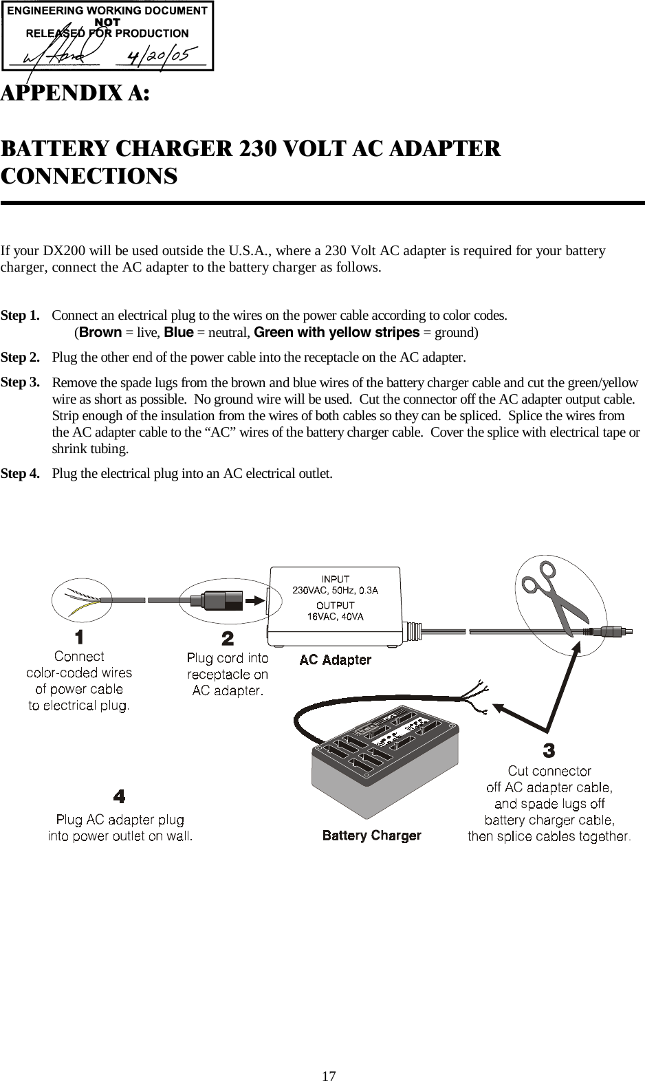                                                                                       17  APPENDIX A:  BATTERY CHARGER 230 VOLT AC ADAPTER CONNECTIONS   If your DX200 will be used outside the U.S.A., where a 230 Volt AC adapter is required for your battery charger, connect the AC adapter to the battery charger as follows.  Step 1.  Connect an electrical plug to the wires on the power cable according to color codes.                (Brown = live, Blue = neutral, Green with yellow stripes = ground) Step 2.  Plug the other end of the power cable into the receptacle on the AC adapter. Step 3.  Remove the spade lugs from the brown and blue wires of the battery charger cable and cut the green/yellow wire as short as possible.  No ground wire will be used.  Cut the connector off the AC adapter output cable.  Strip enough of the insulation from the wires of both cables so they can be spliced.  Splice the wires from the AC adapter cable to the “AC” wires of the battery charger cable.  Cover the splice with electrical tape or shrink tubing. Step 4.  Plug the electrical plug into an AC electrical outlet.   