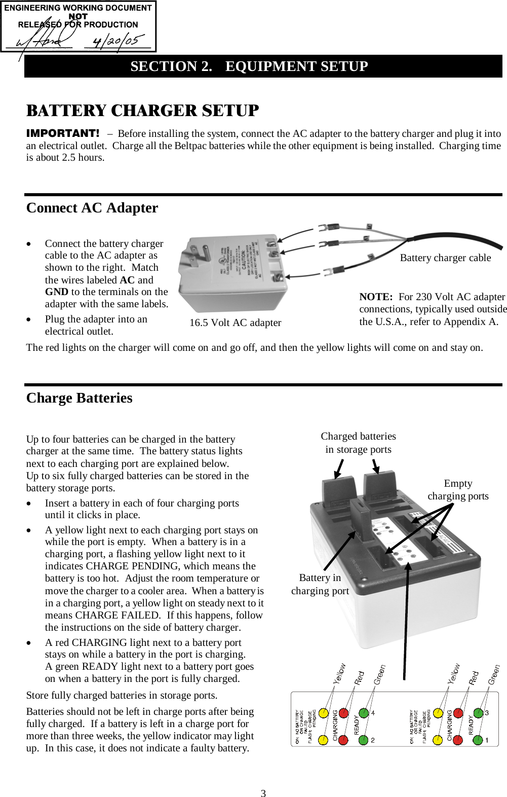  3 BATTERY CHARGER SETUP IMPORTANT!   –  Before installing the system, connect the AC adapter to the battery charger and plug it into an electrical outlet.  Charge all the Beltpac batteries while the other equipment is being installed.  Charging time is about 2.5 hours.  Connect AC Adapter  •  Connect the battery charger cable to the AC adapter as shown to the right.  Match the wires labeled AC and GND to the terminals on the adapter with the same labels. •  Plug the adapter into an electrical outlet. The red lights on the charger will come on and go off, and then the yellow lights will come on and stay on.  Charge Batteries  Up to four batteries can be charged in the battery charger at the same time.  The battery status lights next to each charging port are explained below.   Up to six fully charged batteries can be stored in the battery storage ports. •  Insert a battery in each of four charging ports until it clicks in place. •  A yellow light next to each charging port stays on while the port is empty.  When a battery is in a charging port, a flashing yellow light next to it indicates CHARGE PENDING, which means the battery is too hot.  Adjust the room temperature or move the charger to a cooler area.  When a battery is in a charging port, a yellow light on steady next to it means CHARGE FAILED.  If this happens, follow the instructions on the side of battery charger. •  A red CHARGING light next to a battery port stays on while a battery in the port is charging.  A green READY light next to a battery port goes on when a battery in the port is fully charged. Store fully charged batteries in storage ports. Batteries should not be left in charge ports after being fully charged.  If a battery is left in a charge port for more than three weeks, the yellow indicator may light up.  In this case, it does not indicate a faulty battery.   SECTION 2.  EQUIPMENT SETUP   16.5 Volt AC adapter Battery charger cable NOTE:  For 230 Volt AC adapter connections, typically used outside the U.S.A., refer to Appendix A. Charged batteries in storage ports Battery in charging port Empty charging ports 