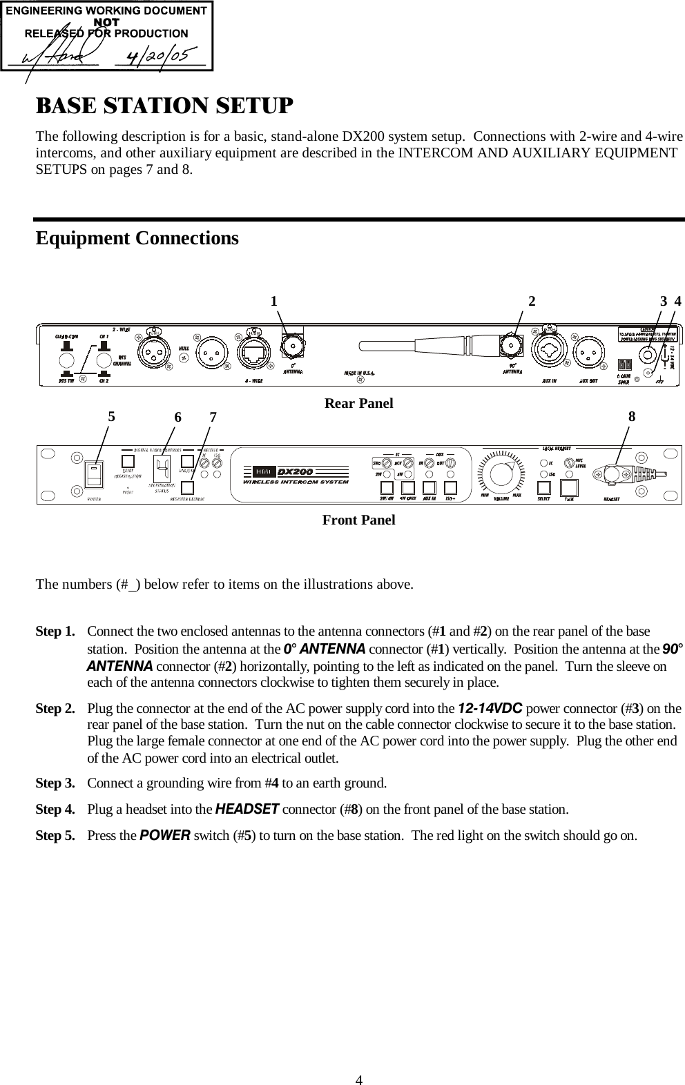  4 BASE STATION SETUP The following description is for a basic, stand-alone DX200 system setup.  Connections with 2-wire and 4-wire intercoms, and other auxiliary equipment are described in the INTERCOM AND AUXILIARY EQUIPMENT SETUPS on pages 7 and 8.  Equipment Connections  Rear Panel     Front Panel   The numbers (#  ) below refer to items on the illustrations above.  Step 1.  Connect the two enclosed antennas to the antenna connectors (#1 and #2) on the rear panel of the base station.  Position the antenna at the 0° ANTENNA connector (#1) vertically.  Position the antenna at the 90° ANTENNA connector (#2) horizontally, pointing to the left as indicated on the panel.  Turn the sleeve on each of the antenna connectors clockwise to tighten them securely in place.  Step 2.  Plug the connector at the end of the AC power supply cord into the 12-14VDC power connector (#3) on the rear panel of the base station.  Turn the nut on the cable connector clockwise to secure it to the base station.  Plug the large female connector at one end of the AC power cord into the power supply.  Plug the other end of the AC power cord into an electrical outlet. Step 3.  Connect a grounding wire from #4 to an earth ground.  Step 4.  Plug a headset into the HEADSET connector (#8) on the front panel of the base station. Step 5.  Press the POWER switch (#5) to turn on the base station.  The red light on the switch should go on.     1                                                                    2                                    3  48 5  6  7 