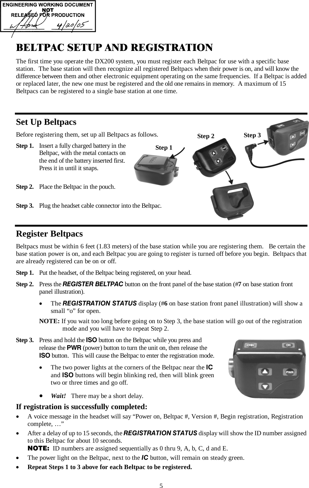  5 BELTPAC SETUP AND REGISTRATION The first time you operate the DX200 system, you must register each Beltpac for use with a specific base station.  The base station will then recognize all registered Beltpacs when their power is on, and will know the difference between them and other electronic equipment operating on the same frequencies.  If a Beltpac is added or replaced later, the new one must be registered and the old one remains in memory.  A maximum of 15 Beltpacs can be registered to a single base station at one time.  Set Up Beltpacs Before registering them, set up all Beltpacs as follows. Step 1.  Insert a fully charged battery in the     Beltpac, with the metal contacts on    the end of the battery inserted first.    Press it in until it snaps.  Step 2.  Place the Beltpac in the pouch.  Step 3.  Plug the headset cable connector into the Beltpac.  Register Beltpacs Beltpacs must be within 6 feet (1.83 meters) of the base station while you are registering them.   Be certain the base station power is on, and each Beltpac you are going to register is turned off before you begin.  Beltpacs that are already registered can be on or off. Step 1.  Put the headset, of the Beltpac being registered, on your head. Step 2.  Press the REGISTER BELTPAC button on the front panel of the base station (#7 on base station front panel illustration).  •  The REGISTRATION STATUS display (#6 on base station front panel illustration) will show a small “o” for open.  NOTE: If you wait too long before going on to Step 3, the base station will go out of the registration       mode and you will have to repeat Step 2. Step 3.  Press and hold the ISO button on the Beltpac while you press and  release the PWR (power) button to turn the unit on, then release the ISO button.  This will cause the Beltpac to enter the registration mode.  •  The two power lights at the corners of the Beltpac near the IC  and ISO buttons will begin blinking red, then will blink green  two or three times and go off.  •  Wait!   There may be a short delay. If registration is successfully completed: •  A voice message in the headset will say “Power on, Beltpac #, Version #, Begin registration, Registration complete, …” •  After a delay of up to 15 seconds, the REGISTRATION STATUS display will show the ID number assigned to this Beltpac for about 10 seconds. NOTE:  ID numbers are assigned sequentially as 0 thru 9, A, b, C, d and E. •  The power light on the Beltpac, next to the IC button, will remain on steady green. •  Repeat Steps 1 to 3 above for each Beltpac to be registered.  Step 1 Step 2  Step 3 