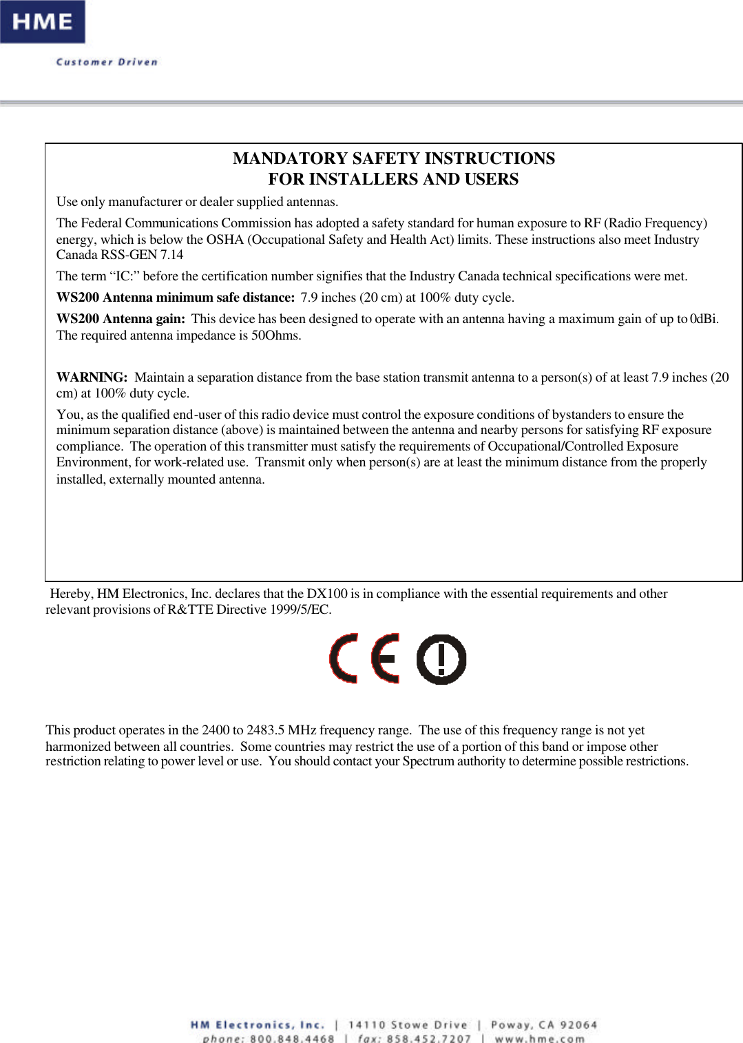    Hereby, HM Electronics, Inc. declares that the DX100 is in compliance with the essential requirements and other relevant provisions of R&amp;TTE Directive 1999/5/EC.      This product operates in the 2400 to 2483.5 MHz frequency range.  The use of this frequency range is not yet harmonized between all countries.  Some countries may restrict the use of a portion of this band or impose other restriction relating to power level or use.  You should contact your Spectrum authority to determine possible restrictions.   MANDATORY SAFETY INSTRUCTIONS FOR INSTALLERS AND USERS Use only manufacturer or dealer supplied antennas.  The Federal Communications Commission has adopted a safety standard for human exposure to RF (Radio Frequency) energy, which is below the OSHA (Occupational Safety and Health Act) limits. These instructions also meet Industry Canada RSS-GEN 7.14 The term “IC:” before the certification number signifies that the Industry Canada technical specifications were met. WS200 Antenna minimum safe distance:  7.9 inches (20 cm) at 100% duty cycle. WS200 Antenna gain:  This device has been designed to operate with an antenna having a maximum gain of up to 0dBi. The required antenna impedance is 50Ohms.  WARNING:  Maintain a separation distance from the base station transmit antenna to a person(s) of at least 7.9 inches (20 cm) at 100% duty cycle. You, as the qualified end-user of this radio device must control the exposure conditions of bystanders to ensure the minimum separation distance (above) is maintained between the antenna and nearby persons for satisfying RF exposure compliance.  The operation of this transmitter must satisfy the requirements of Occupational/Controlled Exposure Environment, for work-related use.  Transmit only when person(s) are at least the minimum distance from the properly installed, externally mounted antenna. 