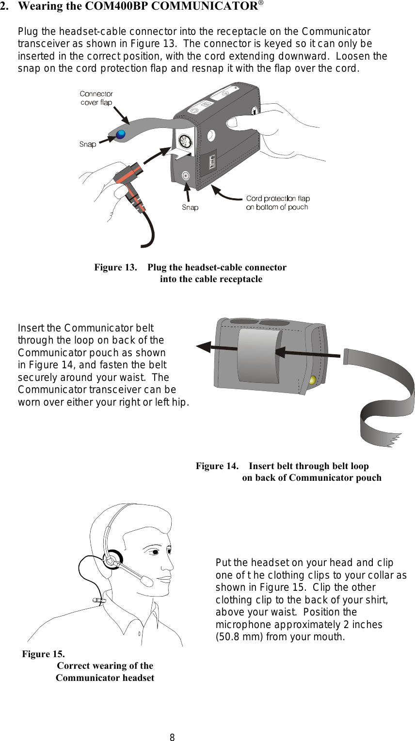 8           Figure 13.    Plug the headset-cable connector       into the cable receptacleFigure 14.    Insert belt through belt loop    on back of Communicator pouch      Figure 15.Correct wearing of theCommunicator headset2. Wearing the COM400BP COMMUNICATOR®Plug the headset-cable connector into the receptacle on the Communicatortransceiver as shown in Figure 13.  The connector is keyed so it can only beinserted in the correct position, with the cord extending downward.  Loosen thesnap on the cord protection flap and resnap it with the flap over the cord.Insert the Communicator beltthrough the loop on back of theCommunicator pouch as shown in Figure 14, and fasten the beltsecurely around your waist.  TheCommunicator transceiver can beworn over either your right or left hip.Put the headset on your head and clipone of t he clothing clips to your collar asshown in Figure 15.  Clip the otherclothing clip to the back of your shirt,above your waist.  Position themicrophone approximately 2 inches(50.8 mm) from your mouth.