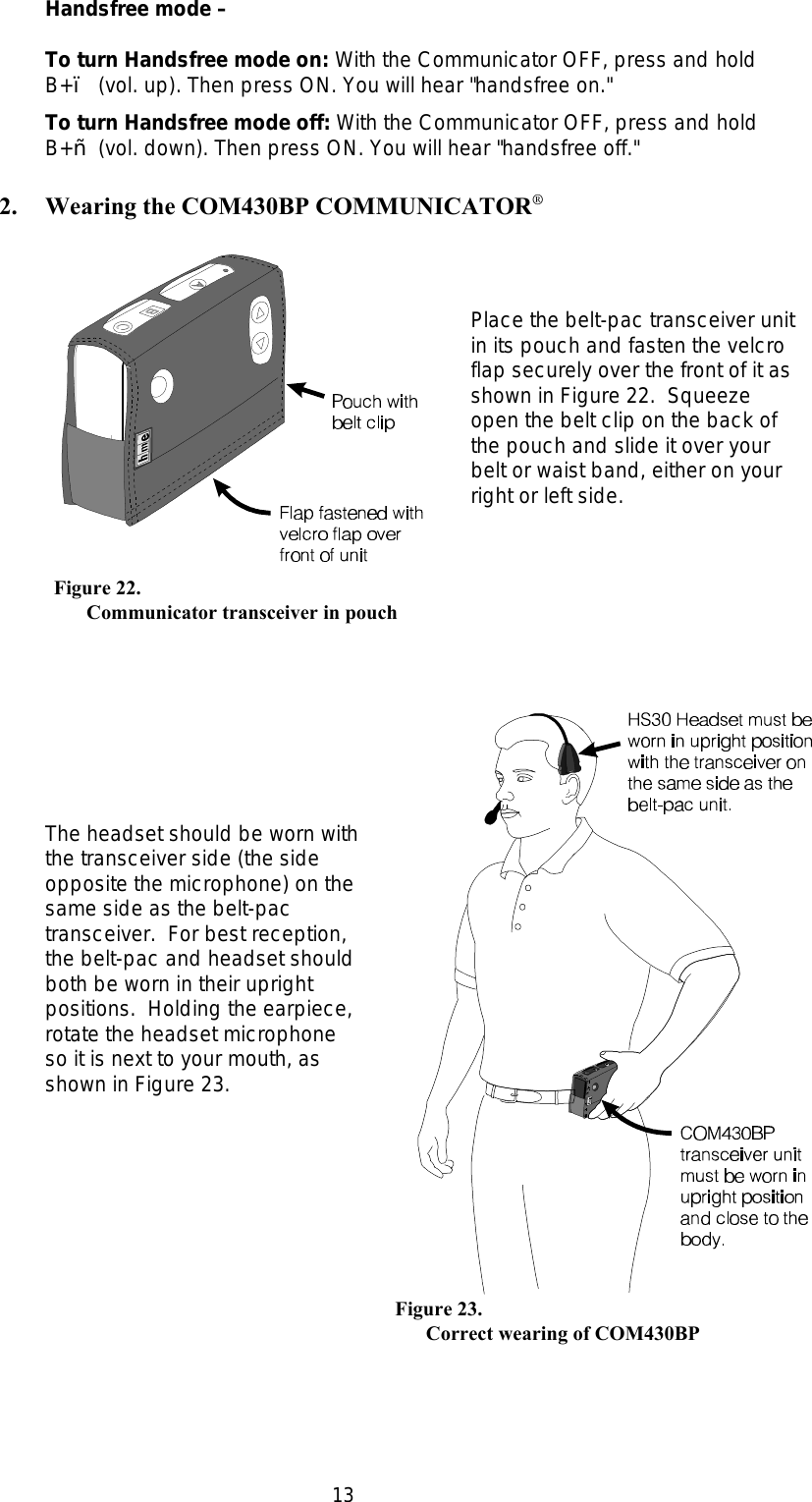 13   Figure 22.Communicator transceiver in pouch     Figure 23.           Correct wearing of COM430BPHandsfree mode –To turn Handsfree mode on: With the Communicator OFF, press and holdB+• (vol. up). Then press ON. You will hear &quot;handsfree on.&quot;To turn Handsfree mode off: With the Communicator OFF, press and holdB+– (vol. down). Then press ON. You will hear &quot;handsfree off.&quot;2. Wearing the COM430BP COMMUNICATOR®Place the belt-pac transceiver unitin its pouch and fasten the velcroflap securely over the front of it asshown in Figure 22.  Squeezeopen the belt clip on the back ofthe pouch and slide it over yourbelt or waist band, either on yourright or left side.  The headset should be worn withthe transceiver side (the sideopposite the microphone) on thesame side as the belt-pactransceiver.  For best reception,the belt-pac and headset shouldboth be worn in their uprightpositions.  Holding the earpiece,rotate the headset microphoneso it is next to your mouth, asshown in Figure 23.  
