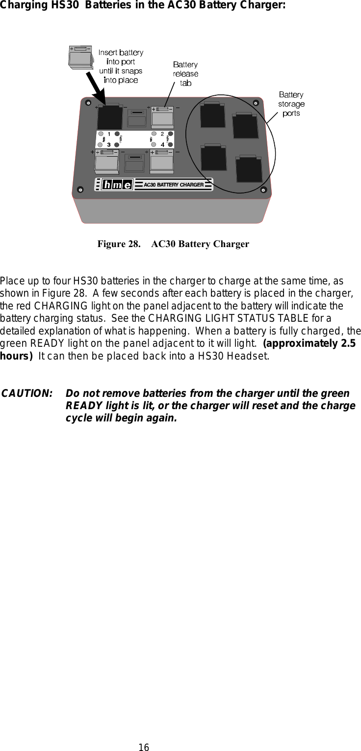 16             Figure 28.    AC30 Battery ChargerCharging HS30  Batteries in the AC30 Battery Charger:Place up to four HS30 batteries in the charger to charge at the same time, asshown in Figure 28.  A few seconds after each battery is placed in the charger,the red CHARGING light on the panel adjacent to the battery will indicate thebattery charging status.  See the CHARGING LIGHT STATUS TABLE for adetailed explanation of what is happening.  When a battery is fully charged, thegreen READY light on the panel adjacent to it will light.  (approximately 2.5hours)  It can then be placed back into a HS30 Headset.CAUTION: Do not remove batteries from the charger until the greenREADY light is lit, or the charger will reset and the chargecycle will begin again.