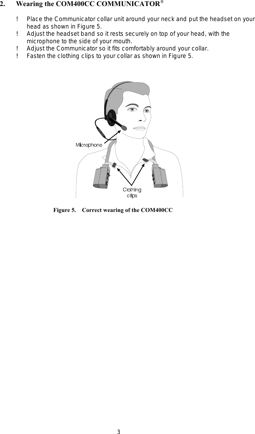 3    Figure 5.    Correct wearing of the COM400CC2. Wearing the COM400CC COMMUNICATOR  ®!Place the Communicator collar unit around your neck and put the headset on yourhead as shown in Figure 5.!Adjust the headset band so it rests securely on top of your head, with themicrophone to the side of your mouth.!Adjust the Communicator so it fits comfortably around your collar.!Fasten the clothing clips to your collar as shown in Figure 5.