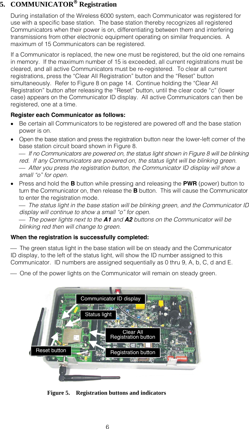  6 5. COMMUNICATOR® Registration During installation of the Wireless 6000 system, each Communicator was registered for use with a specific base station.  The base station thereby recognizes all registered Communicators when their power is on, differentiating between them and interfering transmissions from other electronic equipment operating on similar frequencies.  A maximum of 15 Communicators can be registered.   If a Communicator is replaced, the new one must be registered, but the old one remains in memory.  If the maximum number of 15 is exceeded, all current registrations must be cleared, and all active Communicators must be re-registered.  To clear all current registrations, press the “Clear All Registration” button and the “Reset” button simultaneously.  Refer to Figure 8 on page 14.  Continue holding the “Clear All Registration” button after releasing the “Reset” button, until the clear code “c” (lower case) appears on the Communicator ID display.  All active Communicators can then be registered, one at a time. Register each Communicator as follows: •  Be certain all Communicators to be registered are powered off and the base station power is on. •  Open the base station and press the registration button near the lower-left corner of the base station circuit board shown in Figure 8. ⎯  If no Communicators are powered on, the status light shown in Figure 8 will be blinking red.  If any Communicators are powered on, the status light will be blinking green. ⎯  After you press the registration button, the Communicator ID display will show a small “o” for open. •  Press and hold the B button while pressing and releasing the PWR (power) button to turn the Communicator on, then release the B button.  This will cause the Communicator to enter the registration mode.  ⎯  The status light in the base station will be blinking green, and the Communicator ID display will continue to show a small “o” for open.  ⎯  The power lights next to the A1 and A2 buttons on the Communicator will be blinking red then will change to green. When the registration is successfully completed: ⎯  The green status light in the base station will be on steady and the Communicator  ID display, to the left of the status light, will show the ID number assigned to this Communicator.  ID numbers are assigned sequentially as 0 thru 9, A, b, C, d and E. ⎯  One of the power lights on the Communicator will remain on steady green.     Figure 5.    Registration buttons and indicators Registration button Status light Communicator ID display Clear All Registration button Reset button 