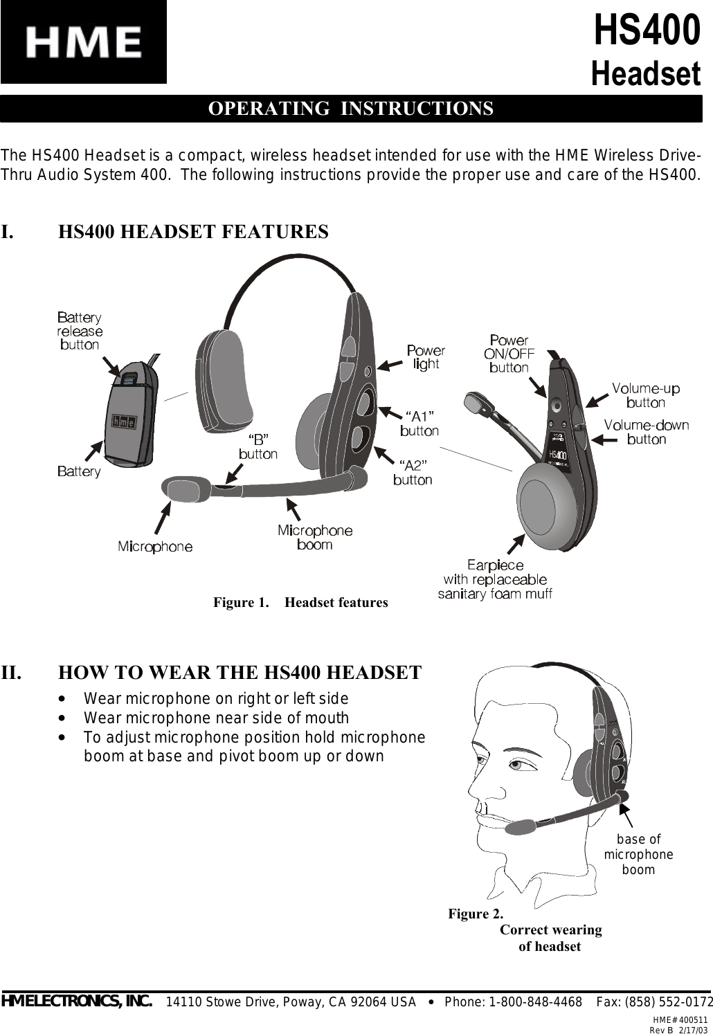  Figure 2.     Correct wearing          of headset base of microphone boom HS400 Headset  OPERATING  INSTRUCTIONS The HS400 Headset is a compact, wireless headset intended for use with the HME Wireless Drive-Thru Audio System 400.  The following instructions provide the proper use and care of the HS400.  I. HS400 HEADSET FEATURES                II. HOW TO WEAR THE HS400 HEADSET ••   Wear microphone on right or left side ••   Wear microphone near side of mouth ••   To adjust microphone position hold microphone boom at base and pivot boom up or down                     HM ELECTRONICS, INC.    14110 Stowe Drive, Poway, CA 92064 USA   •   Phone: 1-800-848-4468    Fax: (858) 552-0172HME# 400511Rev B   2/17/03Figure 1.    Headset features 