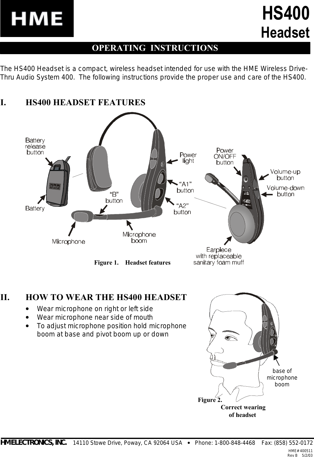  Figure 2.     Correct wearing          of headset base of microphone boom HS400 Headset  OPERATING  INSTRUCTIONS The HS400 Headset is a compact, wireless headset intended for use with the HME Wireless Drive-Thru Audio System 400.  The following instructions provide the proper use and care of the HS400.  I. HS400 HEADSET FEATURES                II. HOW TO WEAR THE HS400 HEADSET ••   Wear microphone on right or left side ••   Wear microphone near side of mouth ••   To adjust microphone position hold microphone boom at base and pivot boom up or down                      HM ELECTRONICS, INC.    14110 Stowe Drive, Poway, CA 92064 USA   •   Phone: 1-800-848-4468    Fax: (858) 552-0172 HME# 400511Rev B    5/2/03Figure 1.    Headset features 