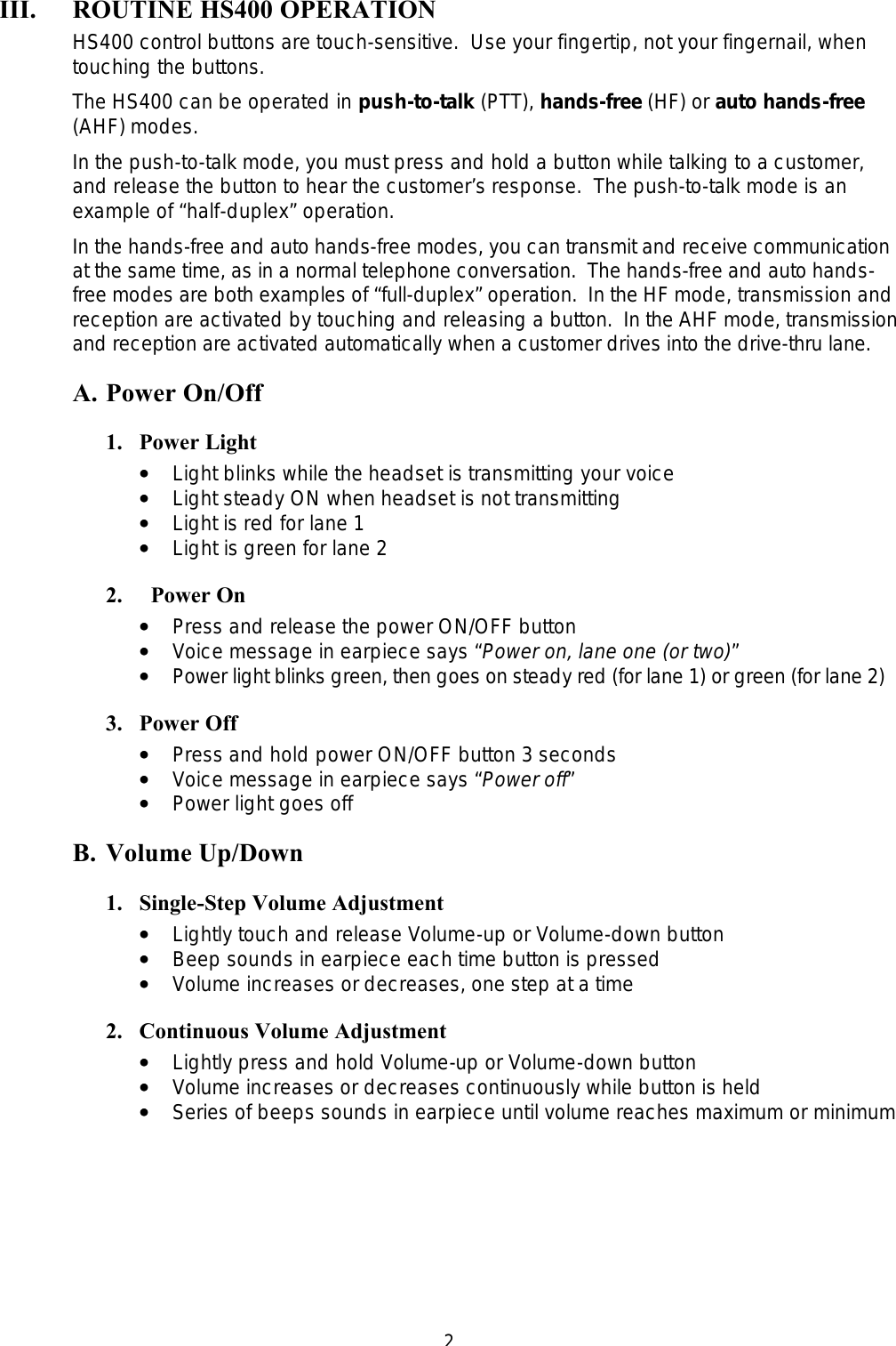  2III. ROUTINE HS400 OPERATION  HS400 control buttons are touch-sensitive.  Use your fingertip, not your fingernail, when touching the buttons. The HS400 can be operated in push-to-talk (PTT), hands-free (HF) or auto hands-free (AHF) modes. In the push-to-talk mode, you must press and hold a button while talking to a customer, and release the button to hear the customer’s response.  The push-to-talk mode is an example of “half-duplex” operation. In the hands-free and auto hands-free modes, you can transmit and receive communication at the same time, as in a normal telephone conversation.  The hands-free and auto hands-free modes are both examples of “full-duplex” operation.  In the HF mode, transmission and reception are activated by touching and releasing a button.  In the AHF mode, transmission and reception are activated automatically when a customer drives into the drive-thru lane. A. Power On/Off 1. Power Light ••   Light blinks while the headset is transmitting your voice ••   Light steady ON when headset is not transmitting ••   Light is red for lane 1 ••   Light is green for lane 2 2.   Power On ••   Press and release the power ON/OFF button ••   Voice message in earpiece says “Power on, lane one (or two)”  ••   Power light blinks green, then goes on steady red (for lane 1) or green (for lane 2) 3. Power Off ••   Press and hold power ON/OFF button 3 seconds ••   Voice message in earpiece says “Power off”  ••   Power light goes off B. Volume Up/Down 1. Single-Step Volume Adjustment ••   Lightly touch and release Volume-up or Volume-down button ••   Beep sounds in earpiece each time button is pressed ••   Volume increases or decreases, one step at a time 2. Continuous Volume Adjustment ••   Lightly press and hold Volume-up or Volume-down button ••   Volume increases or decreases continuously while button is held ••   Series of beeps sounds in earpiece until volume reaches maximum or minimum 