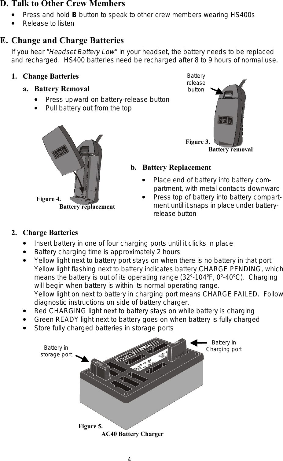  4b.   Battery Replacement ••   Place end of battery into battery com- partment, with metal contacts downward ••   Press top of battery into battery compart- ment until it snaps in place under battery- release button D. Talk to Other Crew Members ••   Press and hold B button to speak to other crew members wearing HS400s ••   Release to listen E. Change and Charge Batteries If you hear “Headset Battery Low” in your headset, the battery needs to be replaced and recharged.  HS400 batteries need be recharged after 8 to 9 hours of normal use. 1. Change Batteries a. Battery Removal ••   Press upward on battery-release button ••   Pull battery out from the top           2. Charge Batteries ••   Insert battery in one of four charging ports until it clicks in place ••   Battery charging time is approximately 2 hours  ••   Yellow light next to battery port stays on when there is no battery in that port Yellow light flashing next to battery indicates battery CHARGE PENDING, which means the battery is out of its operating range (32o-104oF, 0o-40oC).  Charging will begin when battery is within its normal operating range. Yellow light on next to battery in charging port means CHARGE FAILED.  Follow diagnostic instructions on side of battery charger. ••   Red CHARGING light next to battery stays on while battery is charging ••   Green READY light next to battery goes on when battery is fully charged ••   Store fully charged batteries in storage ports    Figure 3. Battery removal Battery release button Figure 4. Battery replacement Battery in Charging port Battery in storage port Figure 5.     AC40 Battery Charger 