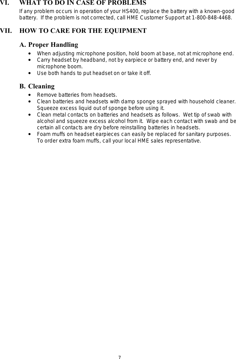  7VI. WHAT TO DO IN CASE OF PROBLEMS If any problem occurs in operation of your HS400, replace the battery with a known-good battery.  If the problem is not corrected, call HME Customer Support at 1-800-848-4468. VII. HOW TO CARE FOR THE EQUIPMENT A. Proper Handling ••   When adjusting microphone position, hold boom at base, not at microphone end. ••   Carry headset by headband, not by earpiece or battery end, and never by microphone boom. ••   Use both hands to put headset on or take it off. B. Cleaning ••   Remove batteries from headsets. ••   Clean batteries and headsets with damp sponge sprayed with household cleaner.  Squeeze excess liquid out of sponge before using it. ••   Clean metal contacts on batteries and headsets as follows.  Wet tip of swab with alcohol and squeeze excess alcohol from it.  Wipe each contact with swab and be certain all contacts are dry before reinstalling batteries in headsets. ••   Foam muffs on headset earpieces can easily be replaced for sanitary purposes.  To order extra foam muffs, call your local HME sales representative. 