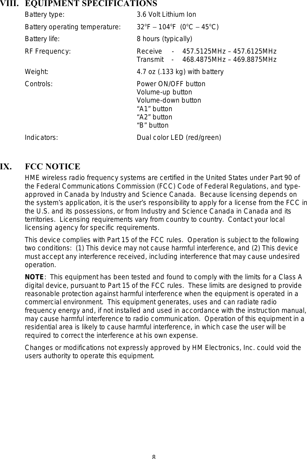  8VIII. EQUIPMENT SPECIFICATIONS Battery type:    3.6 Volt Lithium Ion  Battery operating temperature: 32oF − 104oF  (0oC − 45oC) Battery life:    8 hours (typically) RF Frequency:   Receive     - 457.5125MHz – 457.6125MHz      Transmit    - 468.4875MHz – 469.8875MHz Weight:    4.7 oz (.133 kg) with battery Controls:    Power ON/OFF button      Volume-up button      Volume-down button      “A1” button      “A2” button      “B” button Indicators:    Dual color LED (red/green)  IX. FCC NOTICE HME wireless radio frequency systems are certified in the United States under Part 90 of the Federal Communications Commission (FCC) Code of Federal Regulations, and type-approved in Canada by Industry and Science Canada.  Because licensing depends on the system’s application, it is the user’s responsibility to apply for a license from the FCC in the U.S. and its possessions, or from Industry and Science Canada in Canada and its territories.  Licensing requirements vary from country to country.  Contact your local licensing agency for specific requirements. This device complies with Part 15 of the FCC rules.  Operation is subject to the following two conditions:  (1) This device may not cause harmful interference, and (2) This device must accept any interference received, including interference that may cause undesired operation. NOTE:  This equipment has been tested and found to comply with the limits for a Class A digital device, pursuant to Part 15 of the FCC rules.  These limits are designed to provide reasonable protection against harmful interference when the equipment is operated in a commercial environment.  This equipment generates, uses and can radiate radio frequency energy and, if not installed and used in accordance with the instruction manual, may cause harmful interference to radio communication.  Operation of this equipment in a residential area is likely to cause harmful interference, in which case the user will be required to correct the interference at his own expense. Changes or modifications not expressly approved by HM Electronics, Inc. could void the users authority to operate this equipment. 