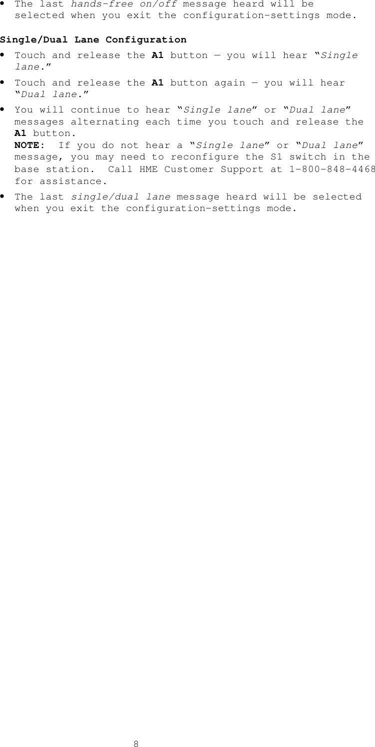  8• The last hands-free on/off message heard will be selected when you exit the configuration-settings mode.  Single/Dual Lane Configuration • Touch and release the A1 button — you will hear “Single lane.” • Touch and release the A1 button again — you will hear “Dual lane.”  • You will continue to hear “Single lane” or “Dual lane” messages alternating each time you touch and release the A1 button.   NOTE:  If you do not hear a “Single lane” or “Dual lane” message, you may need to reconfigure the S1 switch in the base station.  Call HME Customer Support at 1-800-848-4468 for assistance. • The last single/dual lane message heard will be selected when you exit the configuration-settings mode. 