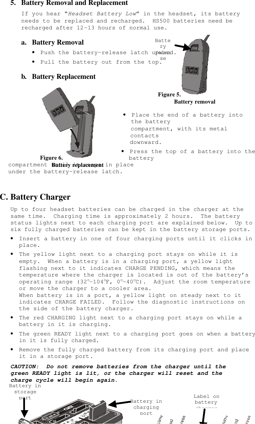  9Figure 6.         Battery replacement 5.  Battery Removal and Replacement If you hear “Headset Battery Low” in the headset, its battery needs to be replaced and recharged.  HS500 batteries need be recharged after 12-13 hours of normal use. a.  Battery Removal • Push the battery-release latch upward. • Pull the battery out from the top. b. Battery Replacement     • Place the end of a battery into the battery  compartment, with its metal contacts  downward. • Press the top of a battery into the battery  compartment until it snaps in place  under the battery-release latch.  C. Battery Charger Up to four headset batteries can be charged in the charger at the same time.  Charging time is approximately 2 hours.  The battery status lights next to each charging port are explained below.  Up to six fully charged batteries can be kept in the battery storage ports.   • Insert a battery in one of four charging ports until it clicks in place. • The yellow light next to a charging port stays on while it is empty.  When a battery is in a charging port, a yellow light flashing next to it indicates CHARGE PENDING, which means the temperature where the charger is located is out of the battery’s operating range (32o-104oF, 0o-40oC).  Adjust the room temperature or move the charger to a cooler area. When battery is in a port, a yellow light on steady next to it indicates CHARGE FAILED.  Follow the diagnostic instructions on the side of the battery charger. • The red CHARGING light next to a charging port stays on while a battery in it is charging. • The green READY light next to a charging port goes on when a battery in it is fully charged. • Remove the fully charged battery from its charging port and place it in a storage port. CAUTION:  Do not remove batteries from the charger until the green READY light is lit, or the charger will reset and the charge cycle will begin again.    Figure 5.            Battery removal Battery release Battery in storage port Battery in charging port Label on battery charger 