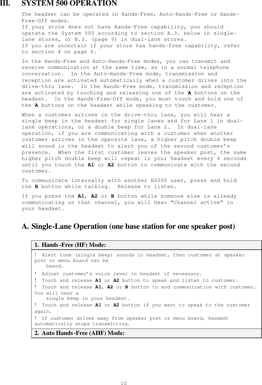  10III. SYSTEM 500 OPERATION The headset can be operated in Hands-Free, Auto-Hands-Free or Hands-Free-Off modes.   If your store does not have Hands-Free capability, you should operate the System 500 according to section A.3. below in single-lane stores, or B.3. (page 9) in dual-lane stores.   If you are uncertain if your store has hands-free capability, refer to section 4 on page 6. In the Hands-Free and Auto-Hands-Free modes, you can transmit and receive communication at the same time, as in a normal telephone conversation.  In the Auto-Hands-Free mode, transmission and reception are activated automatically when a customer drives into the  drive-thru lane.  In the Hands-Free mode, transmission and reception are activated by touching and releasing one of the A buttons on the headset.  In the Hands-Free-Off mode, you must touch and hold one of the A buttons on the headset while speaking to the customer. When a customer arrives in the drive-thru lane, you will hear a single beep in the headset for single lanes and for Lane 1 in dual-lane operations, or a double beep for Lane 2.  In dual-lane operation, if you are communicating with a customer when another customer arrives in the opposite lane, a higher pitch double beep will sound in the headset to alert you of the second customer’s presence.  When the first customer leaves the speaker post, the same higher pitch double beep will repeat in your headset every 4 seconds until you touch the A1 or A2 button to communicate with the second customer.  To communicate internally with another HS500 user, press and hold the B button while talking.  Release to listen. If you press the A1, A2 or B button while someone else is already communicating on that channel, you will hear “Channel active” in your headset. A. Single-Lane Operation (one base station for one speaker post)  1.  Hands -Free (HF) Mode: !  Alert tone (single beep) sounds in headset, then customer at speaker post or menu board can be      heard. !  Adjust customer’s voice level in headset if necessary. !  Touch and release A1 or A2 button to speak and listen to customer. !  Touch and release A1, A2 or B button to end communication with customer.  You will hear a      single beep in your headset. !  Touch and release A1 or A2 button if you want to speak to the customer again. !  If customer drives away from speaker post or menu board, headset automatically stops transmitting. 2.  Auto Hands-Free (AHF) Mode: 