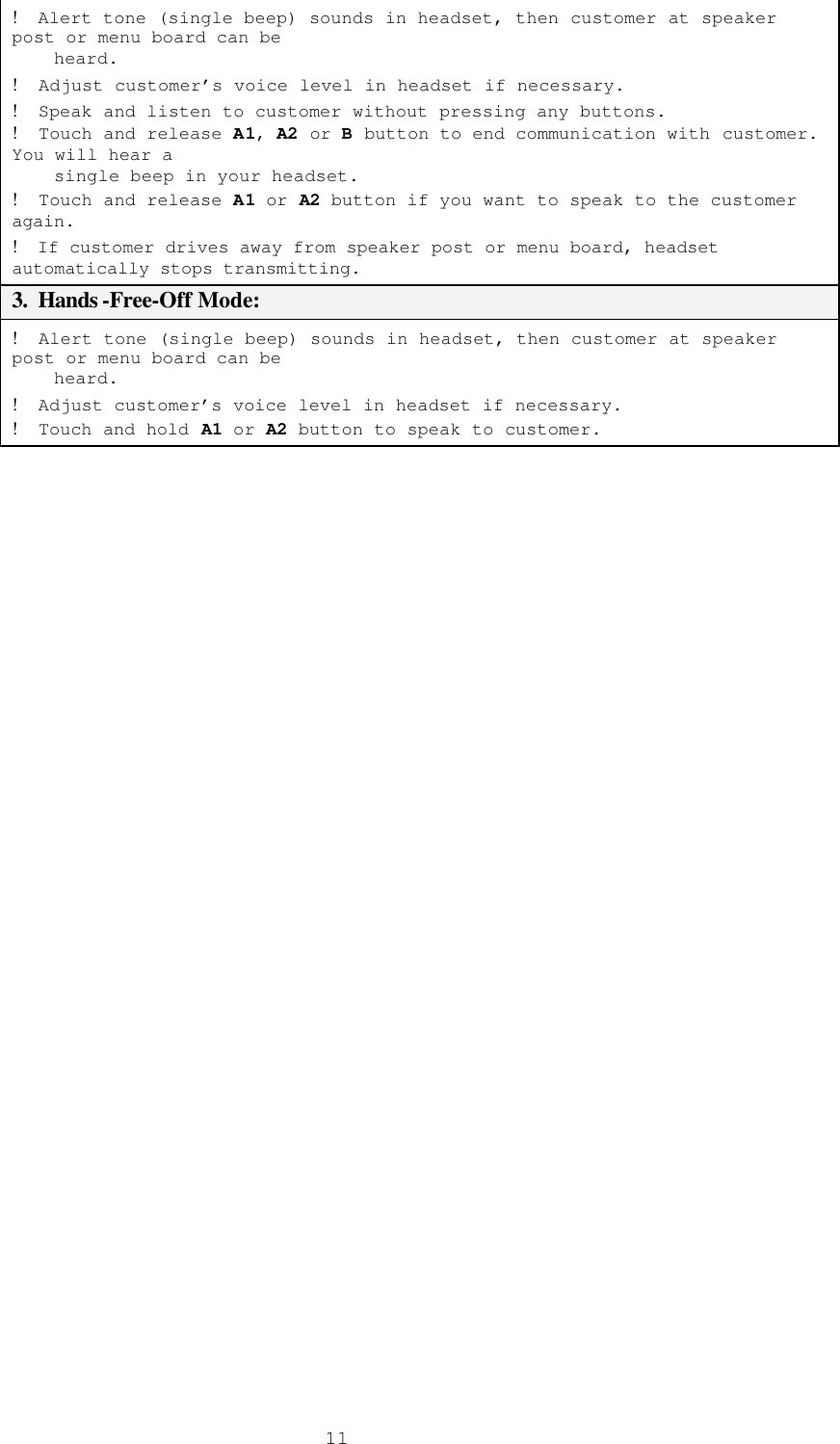 11!  Alert tone (single beep) sounds in headset, then customer at speaker post or menu board can be      heard. !  Adjust customer’s voice level in headset if necessary.  !  Speak and listen to customer without pressing any buttons. !  Touch and release A1, A2 or B button to end communication with customer.  You will hear a      single beep in your headset. !  Touch and release A1 or A2 button if you want to speak to the customer again. !  If customer drives away from speaker post or menu board, headset automatically stops transmitting. 3.  Hands -Free-Off Mode: !  Alert tone (single beep) sounds in headset, then customer at speaker post or menu board can be      heard. !  Adjust customer’s voice level in headset if necessary. !  Touch and hold A1 or A2 button to speak to customer.  