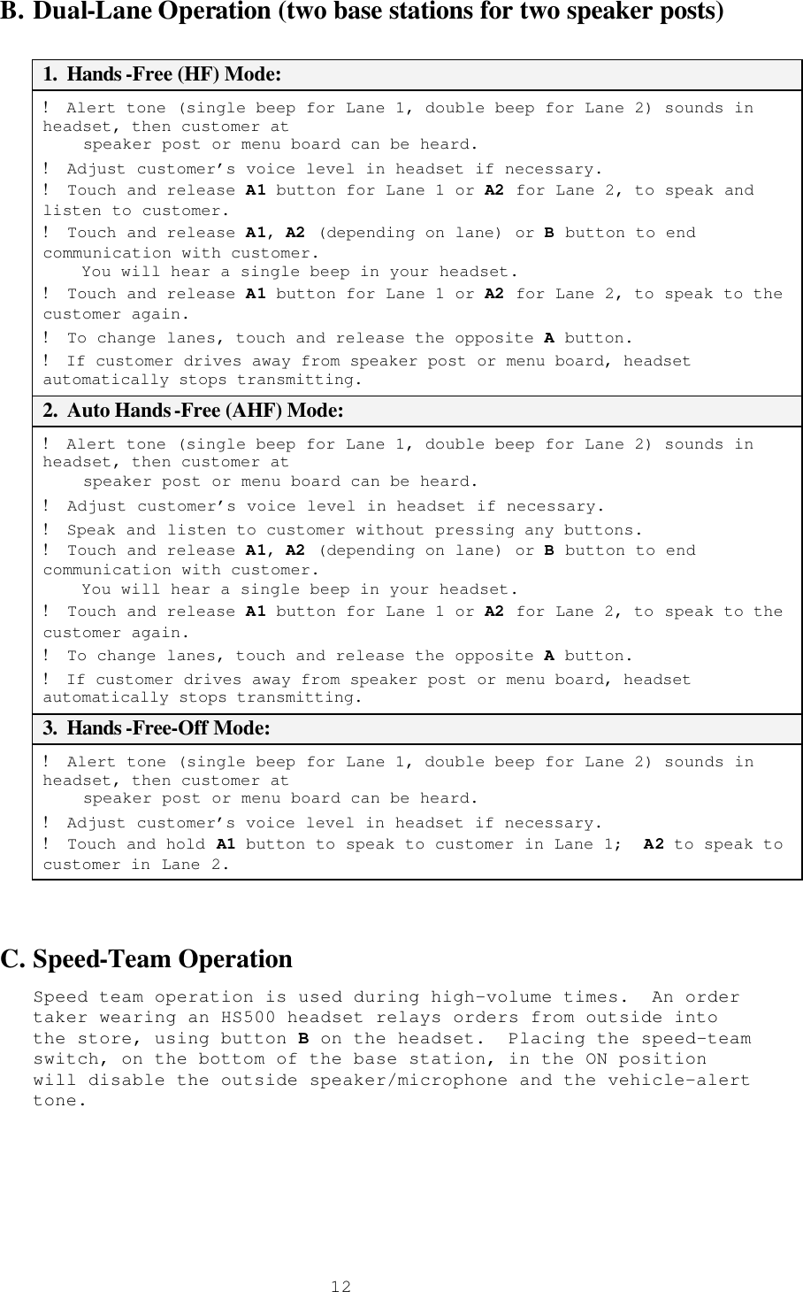  12B. Dual-Lane Operation (two base stations for two speaker posts)  1.  Hands -Free (HF) Mode: !  Alert tone (single beep for Lane 1, double beep for Lane 2) sounds in headset, then customer at      speaker post or menu board can be heard. !  Adjust customer’s voice level in headset if necessary. !  Touch and release A1 button for Lane 1 or A2 for Lane 2, to speak and listen to customer. !  Touch and release A1, A2 (depending on lane) or B button to end communication with customer.     You will hear a single beep in your headset. !  Touch and release A1 button for Lane 1 or A2 for Lane 2, to speak to the customer again.  !  To change lanes, touch and release the opposite A button. !  If customer drives away from speaker post or menu board, headset automatically stops transmitting. 2.  Auto Hands-Free (AHF) Mode: !  Alert tone (single beep for Lane 1, double beep for Lane 2) sounds in headset, then customer at      speaker post or menu board can be heard. !  Adjust customer’s voice level in headset if necessary.  !  Speak and listen to customer without pressing any buttons. !  Touch and release A1, A2 (depending on lane) or B button to end communication with customer.     You will hear a single beep in your headset. !  Touch and release A1 button for Lane 1 or A2 for Lane 2, to speak to the customer again.  !  To change lanes, touch and release the opposite A button. !  If customer drives away from speaker post or menu board, headset automatically stops transmitting. 3.  Hands -Free-Off Mode: !  Alert tone (single beep for Lane 1, double beep for Lane 2) sounds in headset, then customer at      speaker post or menu board can be heard. !  Adjust customer’s voice level in headset if necessary. !  Touch and hold A1 button to speak to customer in Lane 1;  A2 to speak to customer in Lane 2.  C. Speed-Team Operation Speed team operation is used during high-volume times.  An order taker wearing an HS500 headset relays orders from outside into the store, using button B on the headset.  Placing the speed-team switch, on the bottom of the base station, in the ON position will disable the outside speaker/microphone and the vehicle-alert tone. 