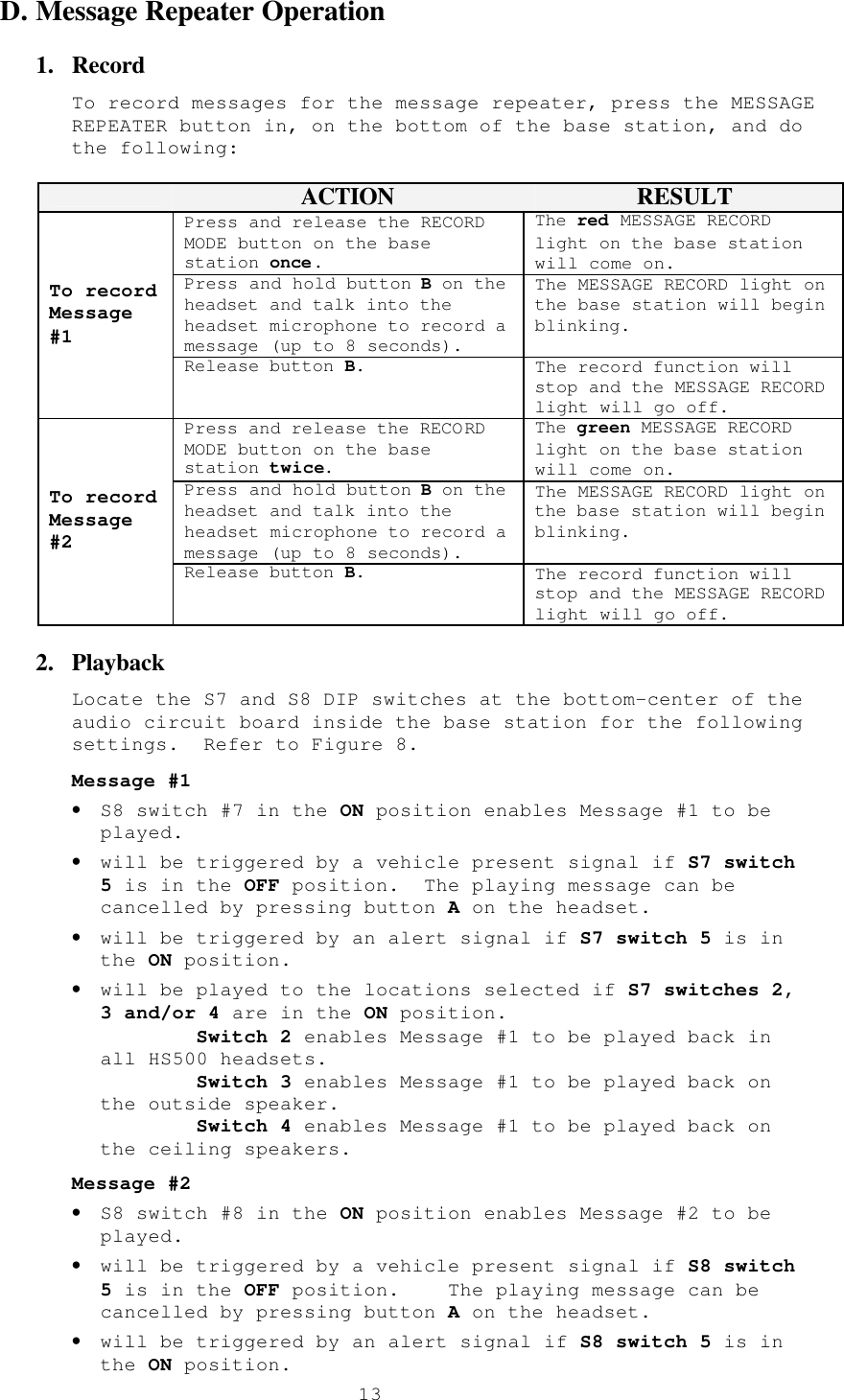  13D. Message Repeater Operation 1.  Record To record messages for the message repeater, press the MESSAGE REPEATER button in, on the bottom of the base station, and do the following:   ACTION RESULT Press and release the RECORD MODE button on the base station once. The red MESSAGE RECORD light on the base station will come on. Press and hold button B on the headset and talk into the headset microphone to record a message (up to 8 seconds). The MESSAGE RECORD light on the base station will begin blinking. To record Message #1 Release button B. The record function will stop and the MESSAGE RECORD light will go off. Press and release the RECORD MODE button on the base station twice. The green MESSAGE RECORD light on the base station will come on. Press and hold button B on the headset and talk into the headset microphone to record a message (up to 8 seconds). The MESSAGE RECORD light on the base station will begin blinking. To record Message #2 Release button B. The record function will stop and the MESSAGE RECORD light will go off. 2.  Playback Locate the S7 and S8 DIP switches at the bottom-center of the audio circuit board inside the base station for the following settings.  Refer to Figure 8. Message #1 • S8 switch #7 in the ON position enables Message #1 to be played. • will be triggered by a vehicle present signal if S7 switch 5 is in the OFF position.  The playing message can be cancelled by pressing button A on the headset. • will be triggered by an alert signal if S7 switch 5 is in the ON position. • will be played to the locations selected if S7 switches 2, 3 and/or 4 are in the ON position.         Switch 2 enables Message #1 to be played back in all HS500 headsets.         Switch 3 enables Message #1 to be played back on the outside speaker.         Switch 4 enables Message #1 to be played back on the ceiling speakers.  Message #2 • S8 switch #8 in the ON position enables Message #2 to be played. • will be triggered by a vehicle present signal if S8 switch 5 is in the OFF position.    The playing message can be cancelled by pressing button A on the headset. • will be triggered by an alert signal if S8 switch 5 is in the ON position. 