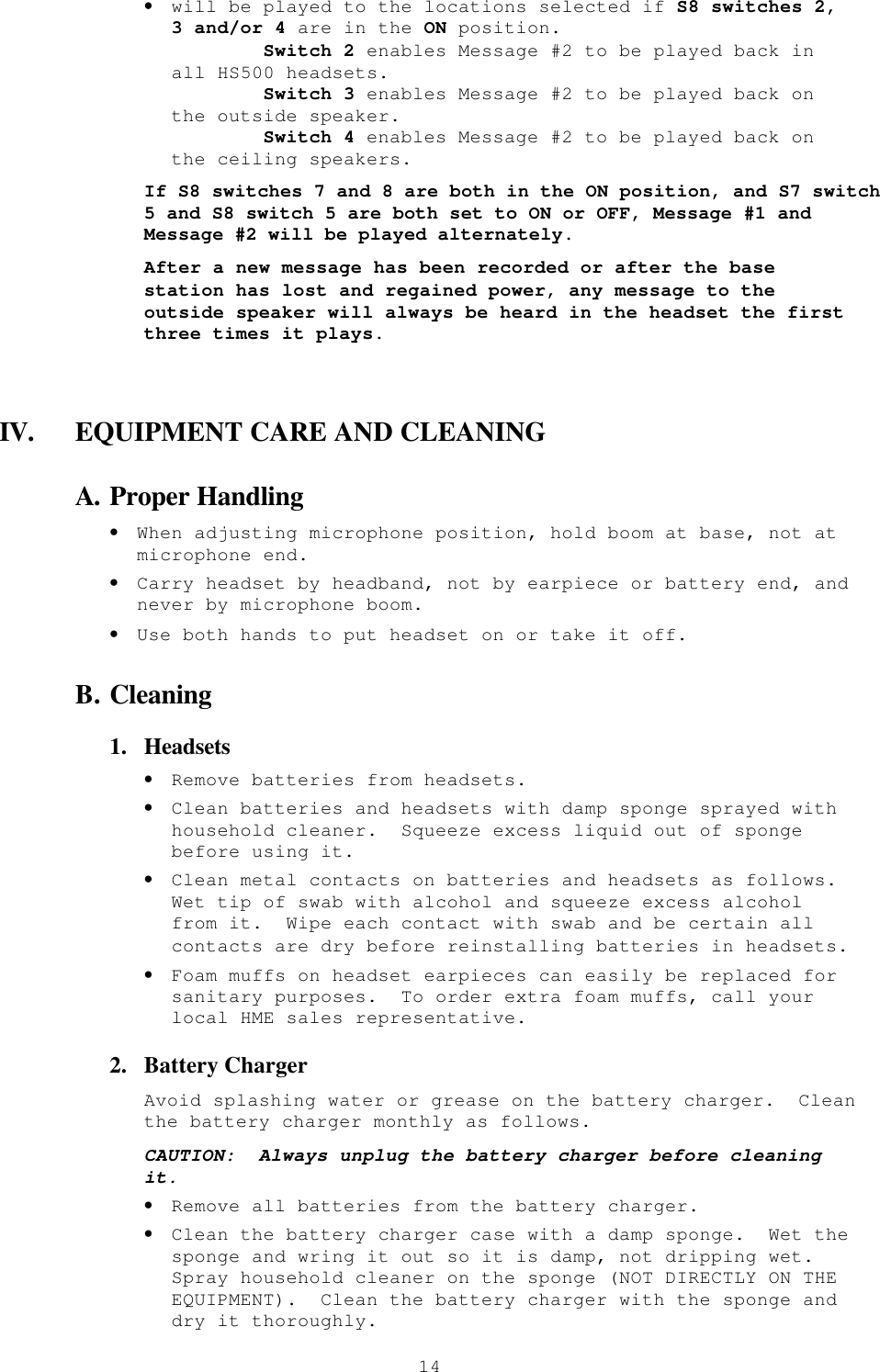  14• will be played to the locations selected if S8 switches 2, 3 and/or 4 are in the ON position.         Switch 2 enables Message #2 to be played back in all HS500 headsets.         Switch 3 enables Message #2 to be played back on the outside speaker.         Switch 4 enables Message #2 to be played back on the ceiling speakers. If S8 switches 7 and 8 are both in the ON position, and S7 switch 5 and S8 switch 5 are both set to ON or OFF, Message #1 and Message #2 will be played alternately. After a new message has been recorded or after the base station has lost and regained power, any message to the outside speaker will always be heard in the headset the first three times it plays.  IV. EQUIPMENT CARE AND CLEANING A. Proper Handling • When adjusting microphone position, hold boom at base, not at microphone end. • Carry headset by headband, not by earpiece or battery end, and never by microphone boom. • Use both hands to put headset on or take it off. B. Cleaning 1.  Headsets • Remove batteries from headsets. • Clean batteries and headsets with damp sponge sprayed with household cleaner.  Squeeze excess liquid out of sponge before using it. • Clean metal contacts on batteries and headsets as follows.  Wet tip of swab with alcohol and squeeze excess alcohol from it.  Wipe each contact with swab and be certain all contacts are dry before reinstalling batteries in headsets. • Foam muffs on headset earpieces can easily be replaced for sanitary purposes.  To order extra foam muffs, call your local HME sales representative. 2.  Battery Charger Avoid splashing water or grease on the battery charger.  Clean the battery charger monthly as follows. CAUTION:  Always unplug the battery charger before cleaning it. • Remove all batteries from the battery charger. • Clean the battery charger case with a damp sponge.  Wet the sponge and wring it out so it is damp, not dripping wet.  Spray household cleaner on the sponge (NOT DIRECTLY ON THE EQUIPMENT).  Clean the battery charger with the sponge and dry it thoroughly. 