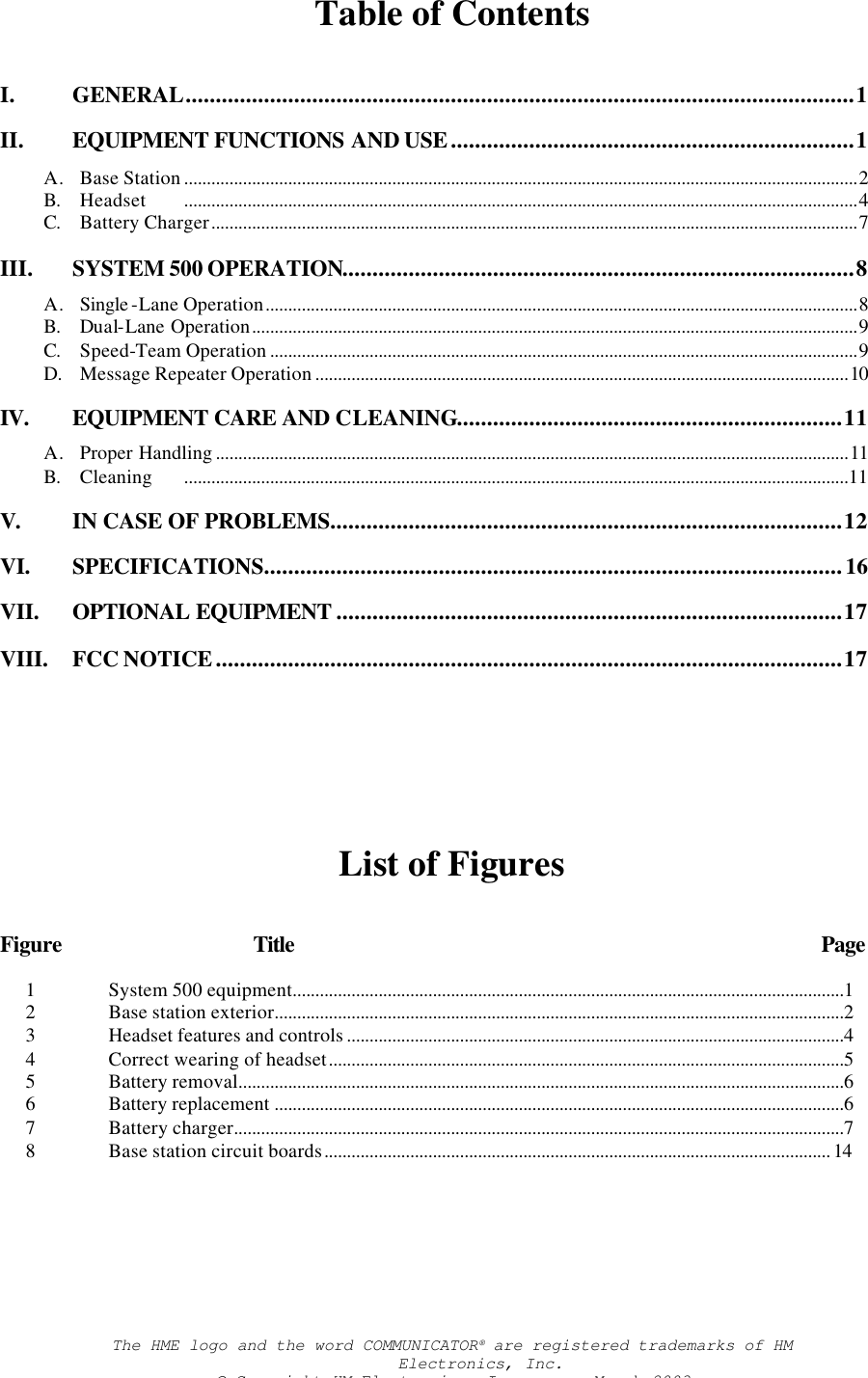 Table of Contents I. GENERAL...............................................................................................................1 II. EQUIPMENT FUNCTIONS AND USE...................................................................1 A. Base Station .....................................................................................................................................................2 B. Headset .....................................................................................................................................................4 C. Battery Charger...............................................................................................................................................7 III. SYSTEM 500 OPERATION.....................................................................................8 A. Single -Lane Operation...................................................................................................................................8 B. Dual-Lane Operation......................................................................................................................................9 C. Speed-Team Operation ..................................................................................................................................9 D. Message Repeater Operation ......................................................................................................................10 IV. EQUIPMENT CARE AND CLEANING................................................................11 A. Proper Handling ............................................................................................................................................11 B. Cleaning ...................................................................................................................................................11  V. IN CASE OF PROBLEMS.....................................................................................12 VI. SPECIFICATIONS................................................................................................16  VII. OPTIONAL EQUIPMENT ....................................................................................17 VIII. FCC NOTICE........................................................................................................17        List of Figures Figure Title Page 1 System 500 equipment..........................................................................................................................1 2 Base station exterior..............................................................................................................................2 3 Headset features and controls ..............................................................................................................4 4 Correct wearing of headset..................................................................................................................5 5 Battery removal......................................................................................................................................6 6 Battery replacement ..............................................................................................................................6 7 Battery charger.......................................................................................................................................7 8 Base station circuit boards................................................................................................................ 14The HME logo and the word COMMUNICATOR® are registered trademarks of HM Electronics, Inc. © Copyright HM Electronics, Inc.   -   March 2003 