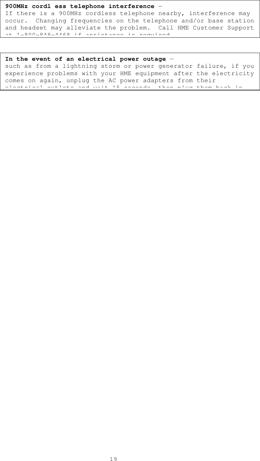  19In the event of an electrical power outage — such as from a lightning storm or power generator failure, if you experience problems with your HME equipment after the electricity comes on again, unplug the AC power adapters from their electrical outlets and wait 15 seconds, then plug them back in. 900MHz cordl ess telephone interference — If there is a 900MHz cordless telephone nearby, interference may occur.  Changing frequencies on the telephone and/or base station and headset may alleviate the problem.  Call HME Customer Support at 1-800-848-4468 if assistance is required. 