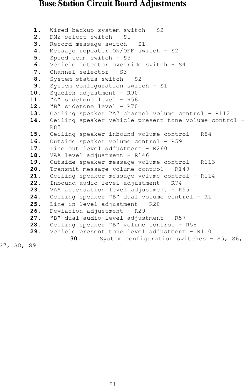  21  Base Station Circuit Board Adjustments   1. Wired backup system switch – S2 2. DM2 select switch – S1 3. Record message switch – S1 4. Message repeater ON/OFF switch – S2 5. Speed team switch – S3 6. Vehicle detector override switch – S4 7. Channel selector – S3 8. System status switch – S2 9. System configuration switch – S1  10. Squelch adjustment – R90 11. “A” sidetone level – R56 12. “B” sidetone level – R70 13. Ceiling speaker “A” channel volume control – R112 14. Ceiling speaker vehicle present tone volume control – R83 15. Ceiling speaker inbound volume control – R84 16. Outside speaker volume control – R59 17. Line out level adjustment – R260 18. VAA level adjustment – R146 19. Outside speaker message volume control – R113 20. Transmit message volume control – R149 21. Ceiling speaker message volume control – R114 22. Inbound audio level adjustment – R74 23. VAA attenuation level adjustment – R55 24. Ceiling speaker “B” dual volume control – R1 25. Line in level adjustment – R20 26. Deviation adjustment – R29 27. “B” dual audio level adjustment – R57 28. Ceiling speaker “B” volume control – R58 29. Vehicle present tone level adjustment – R110                    30.     System configuration switches – S5, S6, S7, S8, S9    