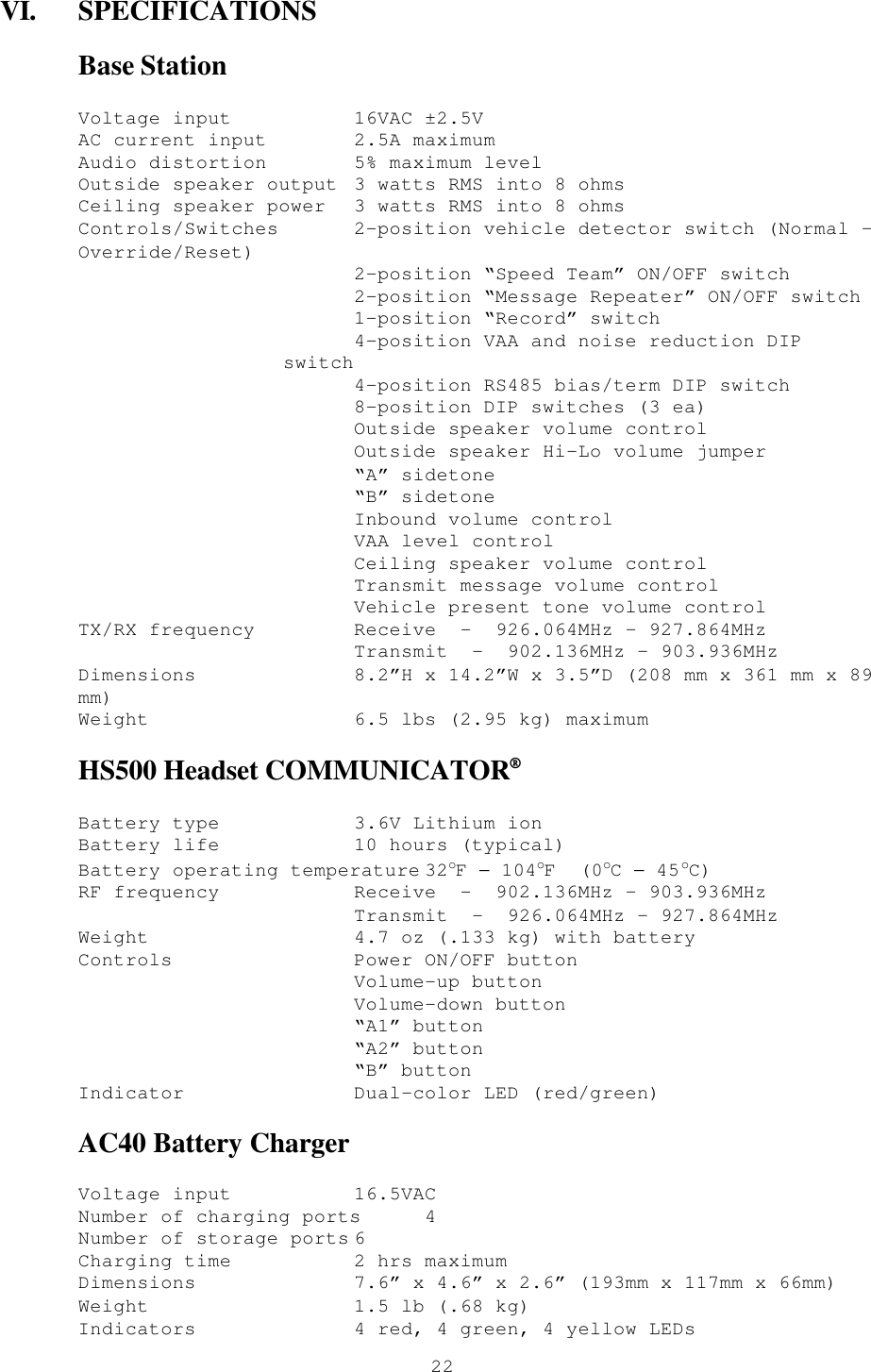  22VI. SPECIFICATIONS Base Station Voltage input 16VAC ±2.5V AC current input 2.5A maximum Audio distortion 5% maximum level Outside speaker output 3 watts RMS into 8 ohms Ceiling speaker power 3 watts RMS into 8 ohms Controls/Switches 2-position vehicle detector switch (Normal – Override/Reset)  2-position “Speed Team” ON/OFF switch  2-position “Message Repeater” ON/OFF switch  1-position “Record” switch  4-position VAA and noise reduction DIP switch  4-position RS485 bias/term DIP switch  8-position DIP switches (3 ea)  Outside speaker volume control  Outside speaker Hi-Lo volume jumper  “A” sidetone  “B” sidetone  Inbound volume control  VAA level control  Ceiling speaker volume control  Transmit message volume control  Vehicle present tone volume control TX/RX frequency Receive  -  926.064MHz – 927.864MHz             Transmit  -  902.136MHz – 903.936MHz  Dimensions 8.2”H x 14.2”W x 3.5”D (208 mm x 361 mm x 89 mm) Weight 6.5 lbs (2.95 kg) maximum HS500 Headset COMMUNICATOR® Battery type 3.6V Lithium ion Battery life 10 hours (typical) Battery operating temperature 32oF − 104oF  (0oC − 45oC) RF frequency Receive  -  902.136MHz – 903.936MHz             Transmit  -  926.064MHz – 927.864MHz Weight 4.7 oz (.133 kg) with battery Controls Power ON/OFF button  Volume-up button  Volume-down button  “A1” button  “A2” button  “B” button Indicator Dual-color LED (red/green) AC40 Battery Charger Voltage input 16.5VAC Number of charging ports 4 Number of storage ports 6   Charging time 2 hrs maximum Dimensions 7.6” x 4.6” x 2.6” (193mm x 117mm x 66mm) Weight 1.5 lb (.68 kg) Indicators 4 red, 4 green, 4 yellow LEDs 