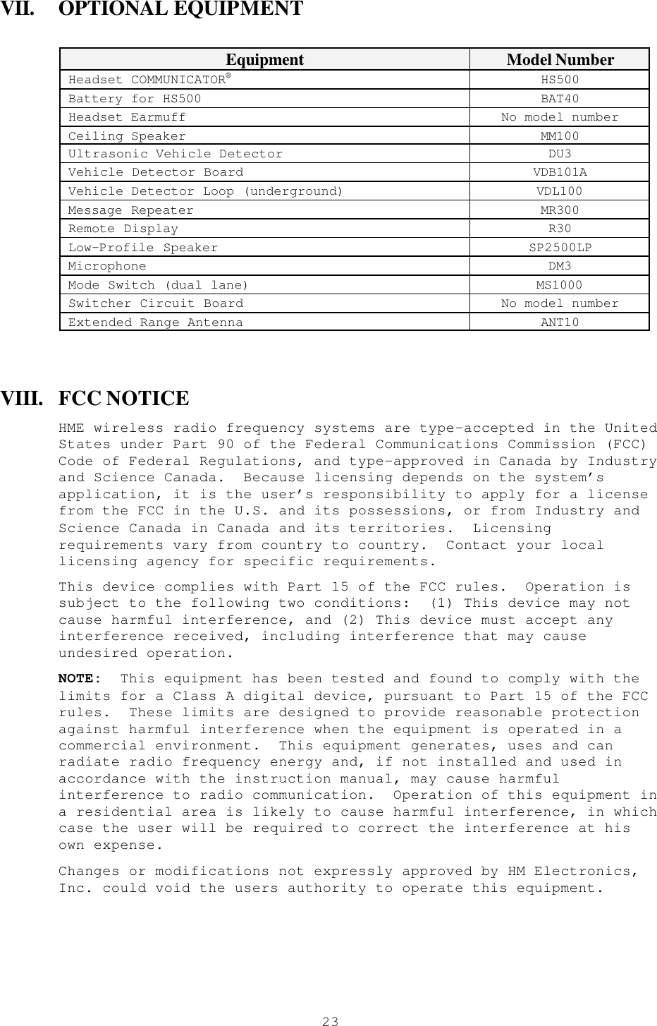  23VII. OPTIONAL EQUIPMENT  Equipment Model Number Headset COMMUNICATOR® HS500 Battery for HS500 BAT40 Headset Earmuff No model number Ceiling Speaker MM100 Ultrasonic Vehicle Detector DU3 Vehicle Detector Board VDB101A Vehicle Detector Loop (underground) VDL100 Message Repeater MR300 Remote Display R30 Low-Profile Speaker SP2500LP Microphone DM3 Mode Switch (dual lane) MS1000 Switcher Circuit Board No model number Extended Range Antenna ANT10  VIII. FCC NOTICE HME wireless radio frequency systems are type-accepted in the United States under Part 90 of the Federal Communications Commission (FCC) Code of Federal Regulations, and type-approved in Canada by Industry and Science Canada.  Because licensing depends on the system’s application, it is the user’s responsibility to apply for a license from the FCC in the U.S. and its possessions, or from Industry and Science Canada in Canada and its territories.  Licensing requirements vary from country to country.  Contact your local licensing agency for specific requirements. This device complies with Part 15 of the FCC rules.  Operation is subject to the following two conditions:  (1) This device may not cause harmful interference, and (2) This device must accept any interference received, including interference that may cause undesired operation. NOTE:  This equipment has been tested and found to comply with the limits for a Class A digital device, pursuant to Part 15 of the FCC rules.  These limits are designed to provide reasonable protection against harmful interference when the equipment is operated in a commercial environment.  This equipment generates, uses and can radiate radio frequency energy and, if not installed and used in accordance with the instruction manual, may cause harmful interference to radio communication.  Operation of this equipment in a residential area is likely to cause harmful interference, in which case the user will be required to correct the interference at his own expense. Changes or modifications not expressly approved by HM Electronics, Inc. could void the users authority to operate this equipment.  