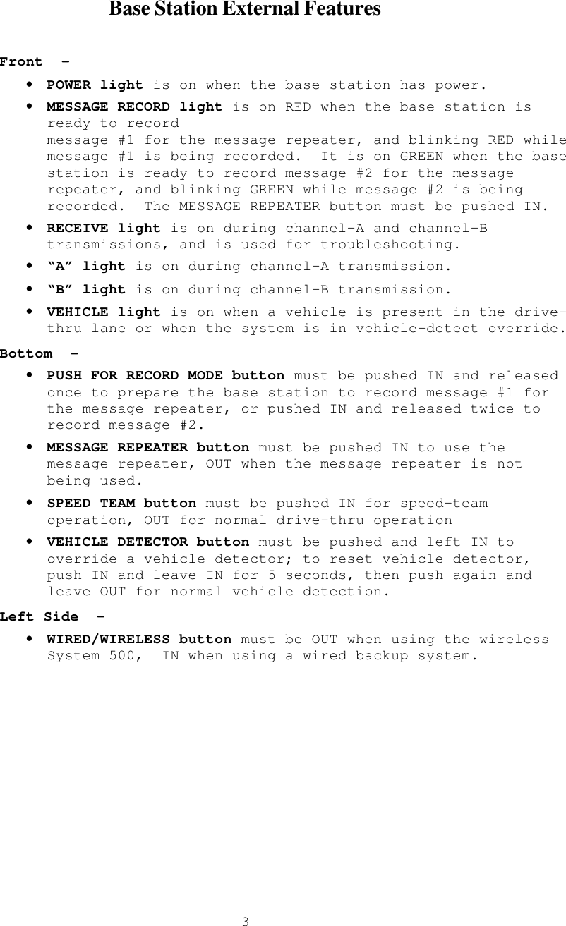  3      Base Station External Features  Front  – • POWER light is on when the base station has power. • MESSAGE RECORD light is on RED when the base station is ready to record  message #1 for the message repeater, and blinking RED while message #1 is being recorded.  It is on GREEN when the base station is ready to record message #2 for the message repeater, and blinking GREEN while message #2 is being recorded.  The MESSAGE REPEATER button must be pushed IN. • RECEIVE light is on during channel-A and channel-B transmissions, and is used for troubleshooting. • “A” light is on during channel-A transmission. • “B” light is on during channel-B transmission. • VEHICLE light is on when a vehicle is present in the drive-thru lane or when the system is in vehicle-detect override. Bottom  – • PUSH FOR RECORD MODE button must be pushed IN and released once to prepare the base station to record message #1 for the message repeater, or pushed IN and released twice to record message #2. • MESSAGE REPEATER button must be pushed IN to use the message repeater, OUT when the message repeater is not being used. • SPEED TEAM button must be pushed IN for speed-team operation, OUT for normal drive-thru operation • VEHICLE DETECTOR button must be pushed and left IN to override a vehicle detector; to reset vehicle detector, push IN and leave IN for 5 seconds, then push again and leave OUT for normal vehicle detection. Left Side  – • WIRED/WIRELESS button must be OUT when using the wireless System 500,  IN when using a wired backup system. 