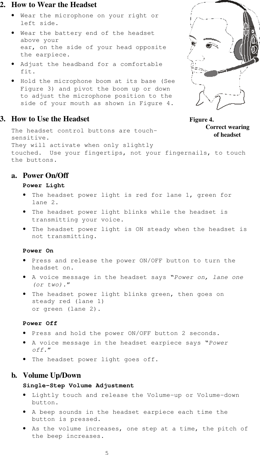  52.  How to Wear the Headset • Wear the microphone on your right or left side. • Wear the battery end of the headset above your  ear, on the side of your head opposite the earpiece. • Adjust the headband for a comfortable fit. • Hold the microphone boom at its base (See Figure 3) and pivot the boom up or down to adjust the microphone position to the side of your mouth as shown in Figure 4. 3.  How to Use the Headset  The headset control buttons are touch-sensitive.   They will activate when only slightly touched.  Use your fingertips, not your fingernails, to touch the buttons. a.  Power On/Off Power Light • The headset power light is red for lane 1, green for lane 2. • The headset power light blinks while the headset is transmitting your voice. • The headset power light is ON steady when the headset is not transmitting.   Power On • Press and release the power ON/OFF button to turn the headset on. • A voice message in the headset says “Power on, lane one (or two).”  • The headset power light blinks green, then goes on steady red (lane 1)  or green (lane 2).  Power Off • Press and hold the power ON/OFF button 2 seconds. • A voice message in the headset earpiece says “Power off.” • The headset power light goes off. b. Volume Up/Down Single-Step Volume Adjustment • Lightly touch and release the Volume-up or Volume-down button. • A beep sounds in the headset earpiece each time the button is pressed. • As the volume increases, one step at a time, the pitch of the beep increases.   Figure 4.           Correct wearing                of headset 