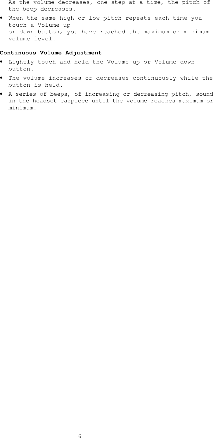  6As the volume decreases, one step at a time, the pitch of the beep decreases. • When the same high or low pitch repeats each time you touch a Volume-up  or down button, you have reached the maximum or minimum volume level.  Continuous Volume Adjustment • Lightly touch and hold the Volume-up or Volume-down button. • The volume increases or decreases continuously while the button is held. • A series of beeps, of increasing or decreasing pitch, sound in the headset earpiece until the volume reaches maximum or minimum. 