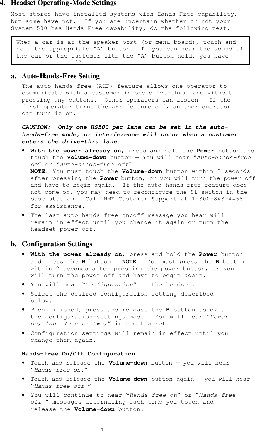  74.  Headset Operating-Mode Settings Most stores have installed systems with Hands-Free capability, but some have not.  If you are uncertain whether or not your System 500 has Hands-Free capability, do the following test.   a.  Auto-Hands-Free Setting The auto-hands-free (AHF) feature allows one operator to communicate with a customer in one drive-thru lane without pressing any buttons.  Other operators can listen.  If the first operator turns the AHF feature off, another operator can turn it on.  CAUTION:  Only one HS500 per lane can be set in the auto-hands-free mode, or interference will occur when a customer enters the drive-thru lane. • With the power already on, press and hold the Power button and touch the Volume-down button — You will hear “Auto-hands-free on” or “Auto-hands-free off” NOTE: You must touch the Volume-down button within 2 seconds after pressing the Power button, or you will turn the power off and have to begin again.  If the auto-hands-free feature does not come on, you may need to reconfigure the S1 switch in the base station.  Call HME Customer Support at 1-800-848-4468 for assistance. • The last auto-hands-free on/off message you hear will remain in effect until you change it again or turn the headset power off. b. Configuration Settings • With the power already on, press and hold the Power button and press the B button.  NOTE:  You must press the B button within 2 seconds after pressing the power button, or you will turn the power off and have to begin again. • You will hear “Configuration” in the headset. • Select the desired configuration setting described below. • When finished, press and release the B button to exit the configuration-settings mode.  You will hear “Power on, lane (one or two)” in the headset. • Configuration settings will remain in effect until you change them again.  Hands-free On/Off Configuration • Touch and release the Volume-down button — you will hear “Hands-free on.” • Touch and release the Volume-down button again — you will hear “Hands-free off.” • You will continue to hear “Hands-free on” or “Hands-free off ” messages alternating each time you touch and release the Volume-down button. When a car is at the speaker post (or menu board), touch and hold the appropriate “A” button.  If you can hear the sound of the car or the customer with the “A” button held, you have Hands-Free capability. 