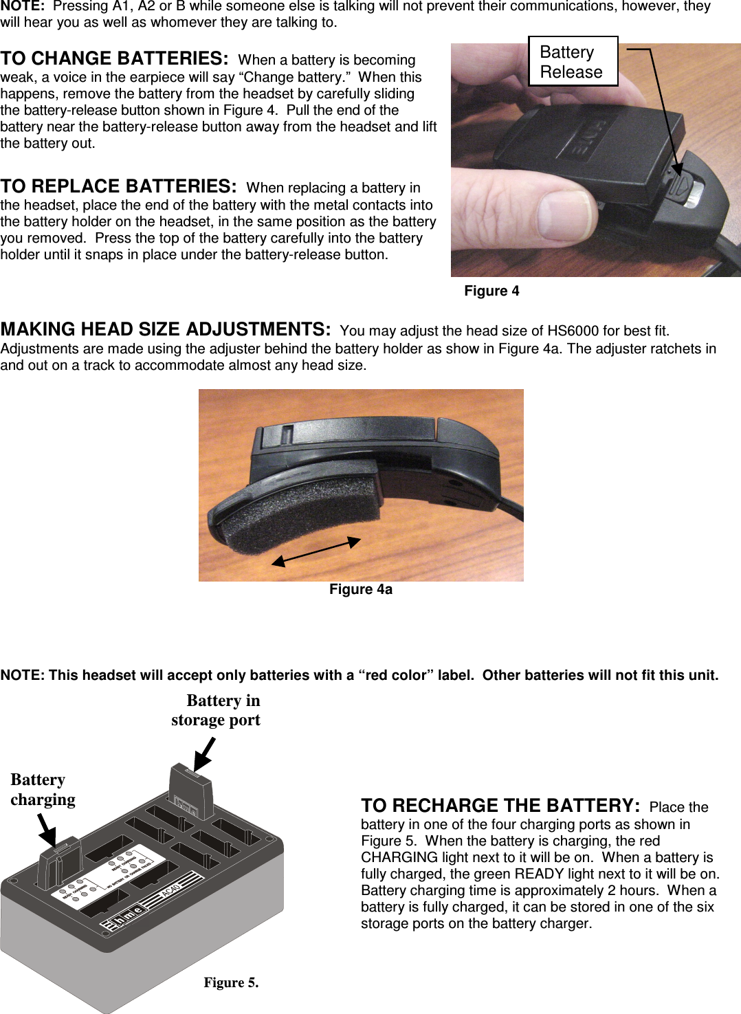 NOTE:  Pressing A1, A2 or B while someone else is talking will not prevent their communications, however, they will hear you as well as whomever they are talking to. TO CHANGE BATTERIES:  When a battery is becoming weak, a voice in the earpiece will say “Change battery.”  When this happens, remove the battery from the headset by carefully sliding the battery-release button shown in Figure 4.  Pull the end of the battery near the battery-release button away from the headset and lift the battery out.  TO REPLACE BATTERIES:  When replacing a battery in the headset, place the end of the battery with the metal contacts into the battery holder on the headset, in the same position as the battery you removed.  Press the top of the battery carefully into the battery holder until it snaps in place under the battery-release button.    Figure 4  MAKING HEAD SIZE ADJUSTMENTS:  You may adjust the head size of HS6000 for best fit.  Adjustments are made using the adjuster behind the battery holder as show in Figure 4a. The adjuster ratchets in and out on a track to accommodate almost any head size.   Figure 4a     NOTE: This headset will accept only batteries with a “red color” label.  Other batteries will not fit this unit.     TO RECHARGE THE BATTERY:  Place the battery in one of the four charging ports as shown in Figure 5.  When the battery is charging, the red CHARGING light next to it will be on.  When a battery is fully charged, the green READY light next to it will be on.  Battery charging time is approximately 2 hours.  When a battery is fully charged, it can be stored in one of the six storage ports on the battery charger.     Battery in  storage port  Battery charging Figure 5. Battery Release 