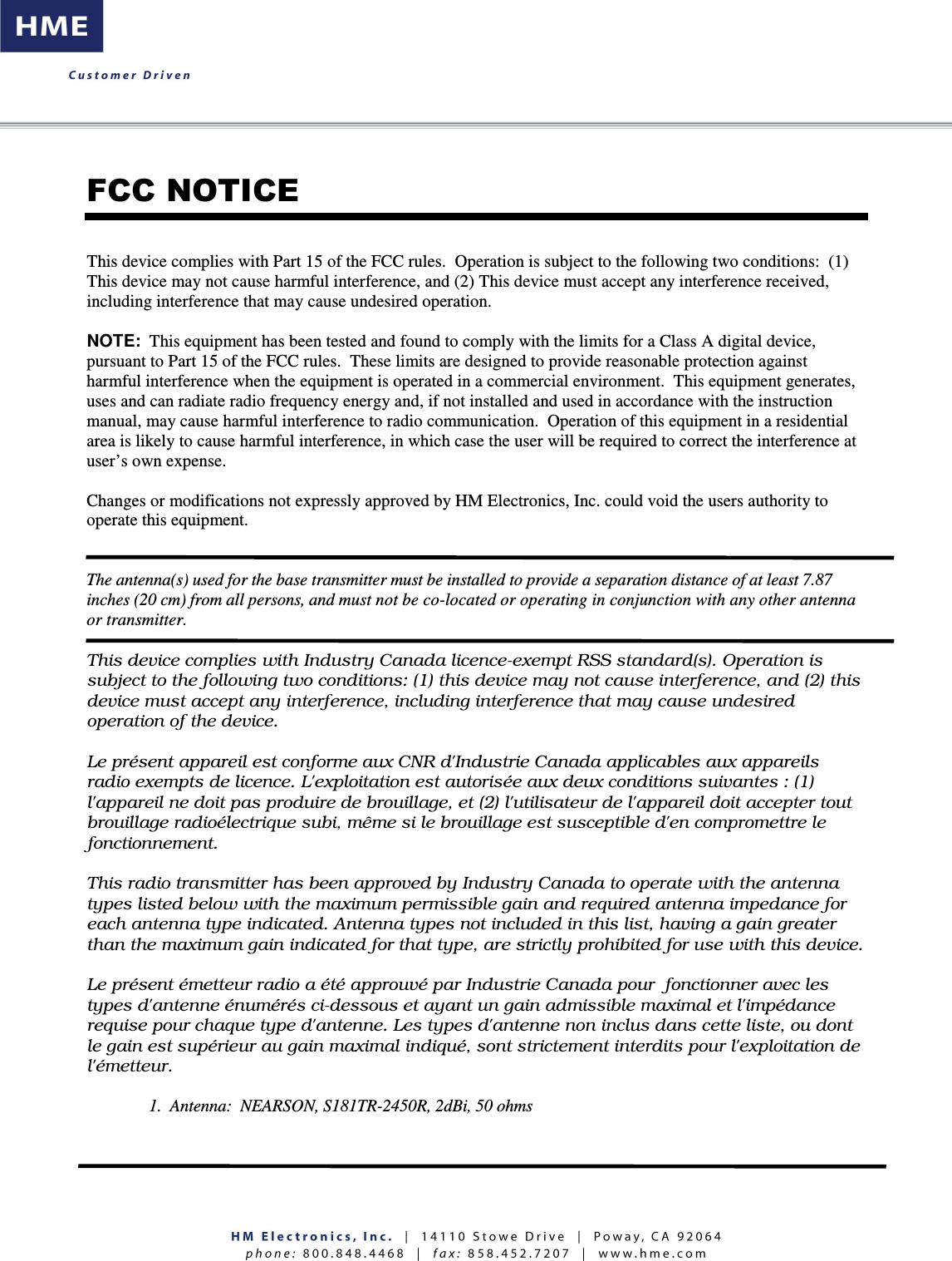    FCC NOTICE This device complies with Part 15 of the FCC rules.  Operation is subject to the following two conditions:  (1) This device may not cause harmful interference, and (2) This device must accept any interference received, including interference that may cause undesired operation.  NOTE:  This equipment has been tested and found to comply with the limits for a Class A digital device, pursuant to Part 15 of the FCC rules.  These limits are designed to provide reasonable protection against harmful interference when the equipment is operated in a commercial environment.  This equipment generates, uses and can radiate radio frequency energy and, if not installed and used in accordance with the instruction manual, may cause harmful interference to radio communication.  Operation of this equipment in a residential area is likely to cause harmful interference, in which case the user will be required to correct the interference at user’s own expense.  Changes or modifications not expressly approved by HM Electronics, Inc. could void the users authority to operate this equipment.   The antenna(s) used for the base transmitter must be installed to provide a separation distance of at least 7.87 inches (20 cm) from all persons, and must not be co-located or operating in conjunction with any other antenna or transmitter.  This device complies with Industry Canada licence-exempt RSS standard(s). Operation is subject to the following two conditions: (1) this device may not cause interference, and (2) this device must accept any interference, including interference that may cause undesired operation of the device.   Le présent appareil est conforme aux CNR d&apos;Industrie Canada applicables aux appareils radio exempts de licence. L&apos;exploitation est autorisée aux deux conditions suivantes : (1) l&apos;appareil ne doit pas produire de brouillage, et (2) l&apos;utilisateur de l&apos;appareil doit accepter tout brouillage radioélectrique subi, même si le brouillage est susceptible d&apos;en compromettre le fonctionnement.  This radio transmitter has been approved by Industry Canada to operate with the antenna types listed below with the maximum permissible gain and required antenna impedance for each antenna type indicated. Antenna types not included in this list, having a gain greater than the maximum gain indicated for that type, are strictly prohibited for use with this device.  Le présent émetteur radio a été approuvé par Industrie Canada pour  fonctionner avec les types d&apos;antenne énumérés ci-dessous et ayant un gain admissible maximal et l&apos;impédance requise pour chaque type d&apos;antenne. Les types d&apos;antenne non inclus dans cette liste, ou dont le gain est supérieur au gain maximal indiqué, sont strictement interdits pour l&apos;exploitation de l&apos;émetteur.     1.  Antenna:  NEARSON, S181TR-2450R, 2dBi, 50 ohms    