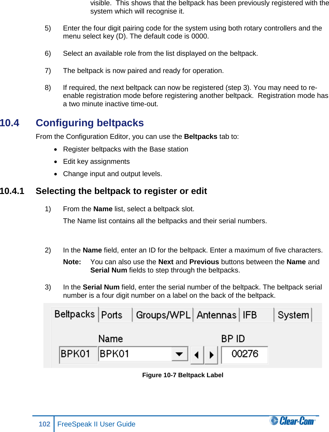 visible.  This shows that the beltpack has been previously registered with the system which will recognise it.  5) Enter the four digit pairing code for the system using both rotary controllers and the menu select key (D). The default code is 0000.  6) Select an available role from the list displayed on the beltpack. 7) The beltpack is now paired and ready for operation.   8) If required, the next beltpack can now be registered (step 3). You may need to re-enable registration mode before registering another beltpack.  Registration mode has a two minute inactive time-out.  10.4  Configuring beltpacks From the Configuration Editor, you can use the Beltpacks tab to: • Register beltpacks with the Base station • Edit key assignments  • Change input and output levels. 10.4.1  Selecting the beltpack to register or edit 1) From the Name list, select a beltpack slot.  The Name list contains all the beltpacks and their serial numbers.   2) In the Name field, enter an ID for the beltpack. Enter a maximum of five characters. Note: You can also use the Next and Previous buttons between the Name and Serial Num fields to step through the beltpacks. 3) In the Serial Num field, enter the serial number of the beltpack. The beltpack serial number is a four digit number on a label on the back of the beltpack.  Figure 10-7 Beltpack Label 102 FreeSpeak II User Guide  