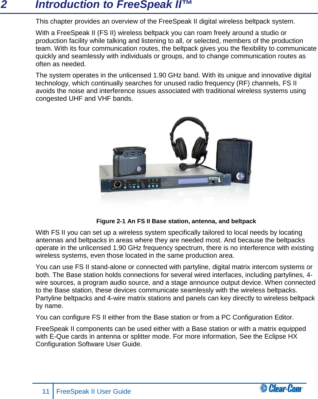 2  Introduction to FreeSpeak II™ This chapter provides an overview of the FreeSpeak II digital wireless beltpack system.  With a FreeSpeak II (FS II) wireless beltpack you can roam freely around a studio or production facility while talking and listening to all, or selected, members of the production team. With its four communication routes, the beltpack gives you the flexibility to communicate quickly and seamlessly with individuals or groups, and to change communication routes as often as needed. The system operates in the unlicensed 1.90 GHz band. With its unique and innovative digital technology, which continually searches for unused radio frequency (RF) channels, FS II avoids the noise and interference issues associated with traditional wireless systems using congested UHF and VHF bands.  Figure 2-1 An FS II Base station, antenna, and beltpack With FS II you can set up a wireless system specifically tailored to local needs by locating antennas and beltpacks in areas where they are needed most. And because the beltpacks operate in the unlicensed 1.90 GHz frequency spectrum, there is no interference with existing wireless systems, even those located in the same production area.  You can use FS II stand-alone or connected with partyline, digital matrix intercom systems or both. The Base station holds connections for several wired interfaces, including partylines, 4-wire sources, a program audio source, and a stage announce output device. When connected to the Base station, these devices communicate seamlessly with the wireless beltpacks. Partyline beltpacks and 4-wire matrix stations and panels can key directly to wireless beltpack by name.  You can configure FS II either from the Base station or from a PC Configuration Editor. FreeSpeak II components can be used either with a Base station or with a matrix equipped with E-Que cards in antenna or splitter mode. For more information, See the Eclipse HX Configuration Software User Guide.   11 FreeSpeak II User Guide   
