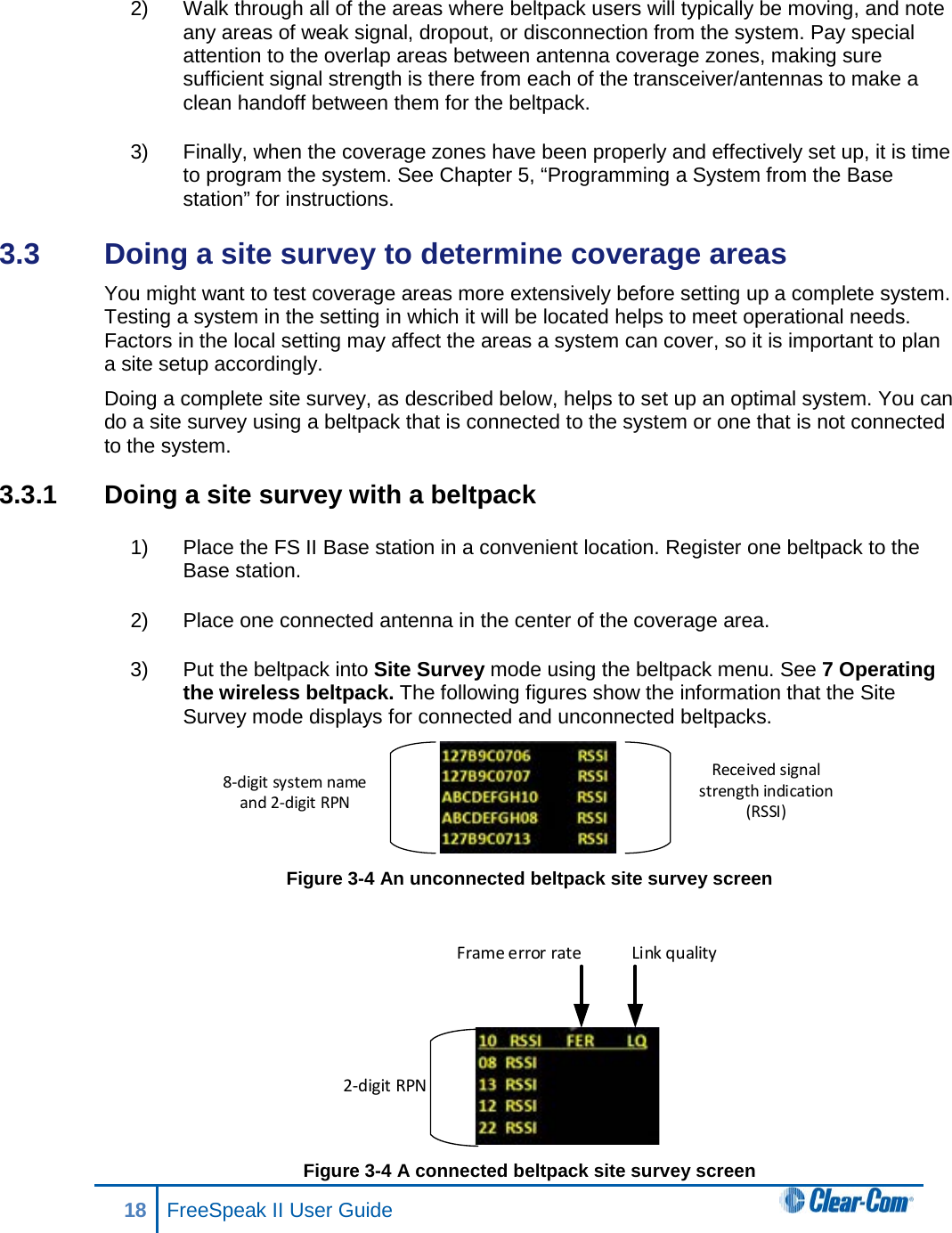 2) Walk through all of the areas where beltpack users will typically be moving, and note any areas of weak signal, dropout, or disconnection from the system. Pay special attention to the overlap areas between antenna coverage zones, making sure sufficient signal strength is there from each of the transceiver/antennas to make a clean handoff between them for the beltpack.  3) Finally, when the coverage zones have been properly and effectively set up, it is time to program the system. See Chapter 5, “Programming a System from the Base station” for instructions. 3.3  Doing a site survey to determine coverage areas  You might want to test coverage areas more extensively before setting up a complete system. Testing a system in the setting in which it will be located helps to meet operational needs. Factors in the local setting may affect the areas a system can cover, so it is important to plan a site setup accordingly. Doing a complete site survey, as described below, helps to set up an optimal system. You can do a site survey using a beltpack that is connected to the system or one that is not connected to the system. 3.3.1 Doing a site survey with a beltpack 1) Place the FS II Base station in a convenient location. Register one beltpack to the Base station.  2) Place one connected antenna in the center of the coverage area.  3) Put the beltpack into Site Survey mode using the beltpack menu. See 7 Operating the wireless beltpack. The following figures show the information that the Site Survey mode displays for connected and unconnected beltpacks.  Figure 3-4 An unconnected beltpack site survey screen    Figure 3-4 A connected beltpack site survey screen Received signal strength indication (RSSI)8-digit system name and 2-digit RPN2-digit RPNFrame error rate Link quality18 FreeSpeak II User Guide   