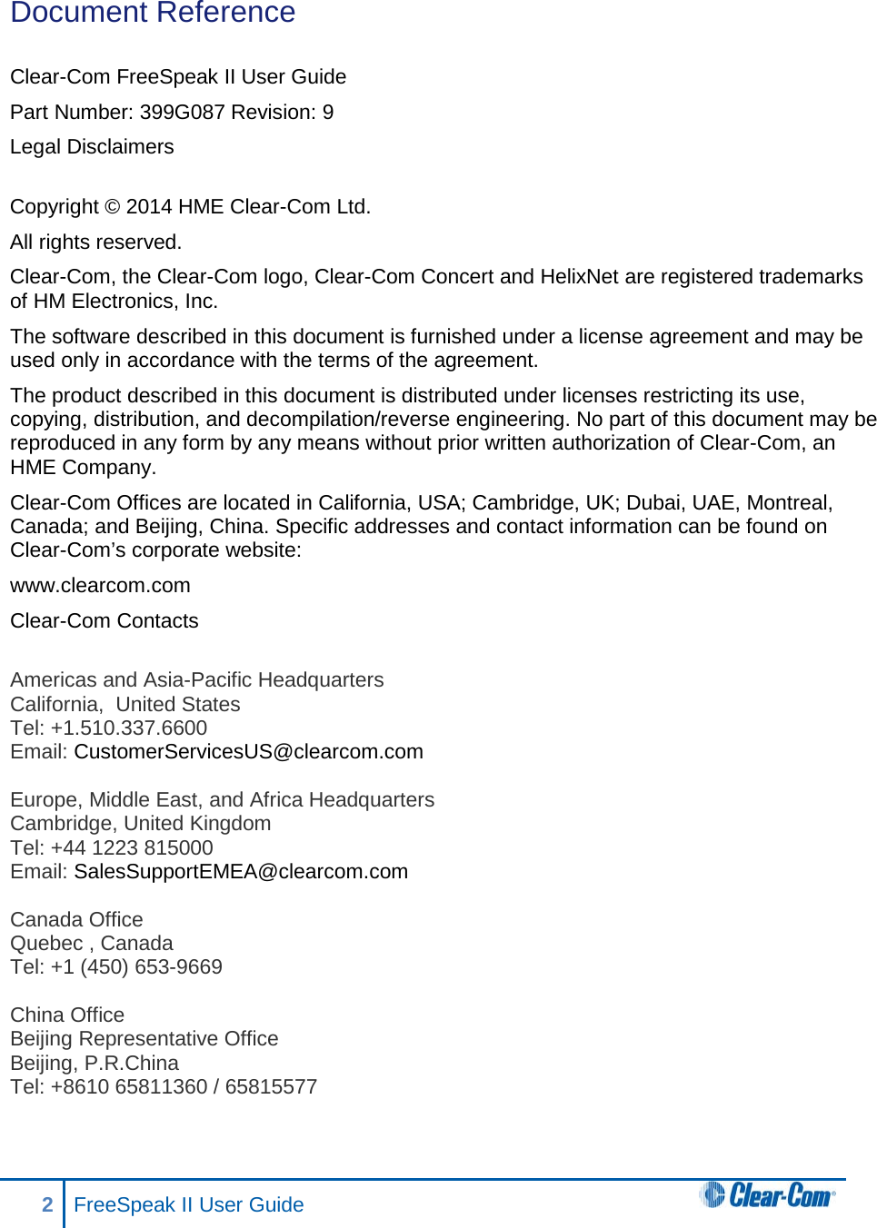 Document Reference  Clear-Com FreeSpeak II User Guide  Part Number: 399G087 Revision: 9 Legal Disclaimers  Copyright © 2014 HME Clear-Com Ltd. All rights reserved. Clear-Com, the Clear-Com logo, Clear-Com Concert and HelixNet are registered trademarks of HM Electronics, Inc. The software described in this document is furnished under a license agreement and may be used only in accordance with the terms of the agreement.  The product described in this document is distributed under licenses restricting its use, copying, distribution, and decompilation/reverse engineering. No part of this document may be reproduced in any form by any means without prior written authorization of Clear-Com, an HME Company. Clear-Com Offices are located in California, USA; Cambridge, UK; Dubai, UAE, Montreal, Canada; and Beijing, China. Specific addresses and contact information can be found on Clear-Com’s corporate website: www.clearcom.com Clear-Com Contacts  Americas and Asia-Pacific Headquarters California,  United States Tel: +1.510.337.6600 Email: CustomerServicesUS@clearcom.com  Europe, Middle East, and Africa Headquarters Cambridge, United Kingdom Tel: +44 1223 815000 Email: SalesSupportEMEA@clearcom.com  Canada Office Quebec , Canada Tel: +1 (450) 653-9669  China Office Beijing Representative Office Beijing, P.R.China Tel: +8610 65811360 / 65815577  2  FreeSpeak II User Guide   