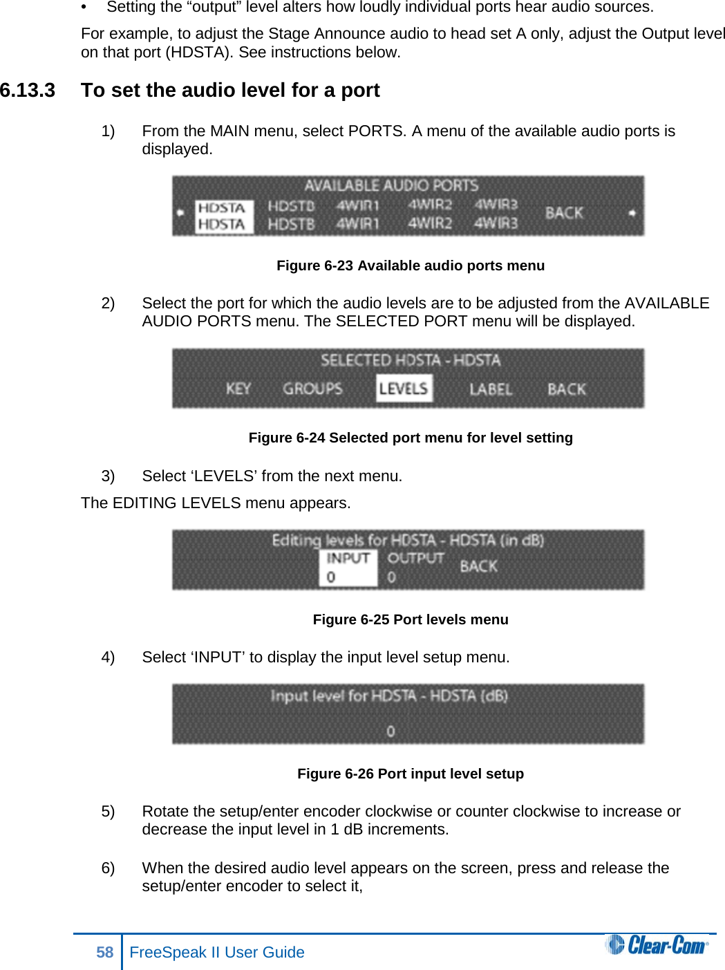 •  Setting the “output” level alters how loudly individual ports hear audio sources. For example, to adjust the Stage Announce audio to head set A only, adjust the Output level on that port (HDSTA). See instructions below.  6.13.3 To set the audio level for a port 1) From the MAIN menu, select PORTS. A menu of the available audio ports is displayed.  Figure 6-23 Available audio ports menu 2) Select the port for which the audio levels are to be adjusted from the AVAILABLE AUDIO PORTS menu. The SELECTED PORT menu will be displayed.  Figure 6-24 Selected port menu for level setting 3) Select ‘LEVELS’ from the next menu. The EDITING LEVELS menu appears.   Figure 6-25 Port levels menu 4) Select ‘INPUT’ to display the input level setup menu.   Figure 6-26 Port input level setup 5) Rotate the setup/enter encoder clockwise or counter clockwise to increase or decrease the input level in 1 dB increments.  6) When the desired audio level appears on the screen, press and release the setup/enter encoder to select it,  58 FreeSpeak II User Guide  