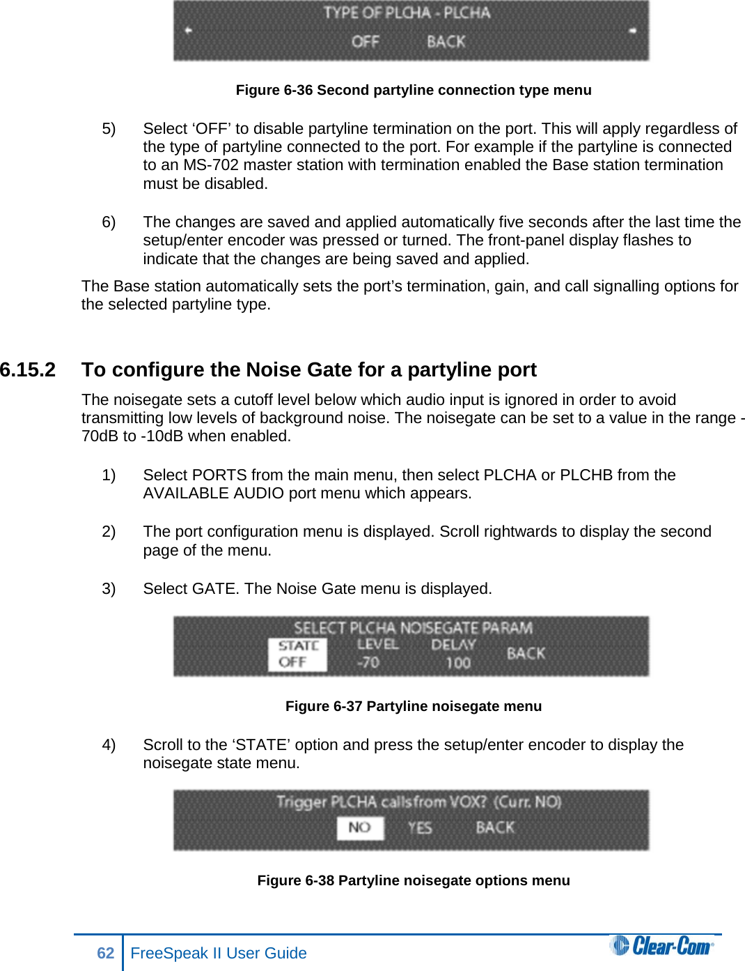  Figure 6-36 Second partyline connection type menu 5) Select ‘OFF’ to disable partyline termination on the port. This will apply regardless of the type of partyline connected to the port. For example if the partyline is connected to an MS-702 master station with termination enabled the Base station termination must be disabled. 6) The changes are saved and applied automatically five seconds after the last time the setup/enter encoder was pressed or turned. The front-panel display flashes to indicate that the changes are being saved and applied.  The Base station automatically sets the port’s termination, gain, and call signalling options for the selected partyline type.   6.15.2 To configure the Noise Gate for a partyline port The noisegate sets a cutoff level below which audio input is ignored in order to avoid transmitting low levels of background noise. The noisegate can be set to a value in the range -70dB to -10dB when enabled. 1) Select PORTS from the main menu, then select PLCHA or PLCHB from the AVAILABLE AUDIO port menu which appears. 2) The port configuration menu is displayed. Scroll rightwards to display the second page of the menu. 3) Select GATE. The Noise Gate menu is displayed.  Figure 6-37 Partyline noisegate menu 4) Scroll to the ‘STATE’ option and press the setup/enter encoder to display the noisegate state menu.  Figure 6-38 Partyline noisegate options menu 62 FreeSpeak II User Guide  
