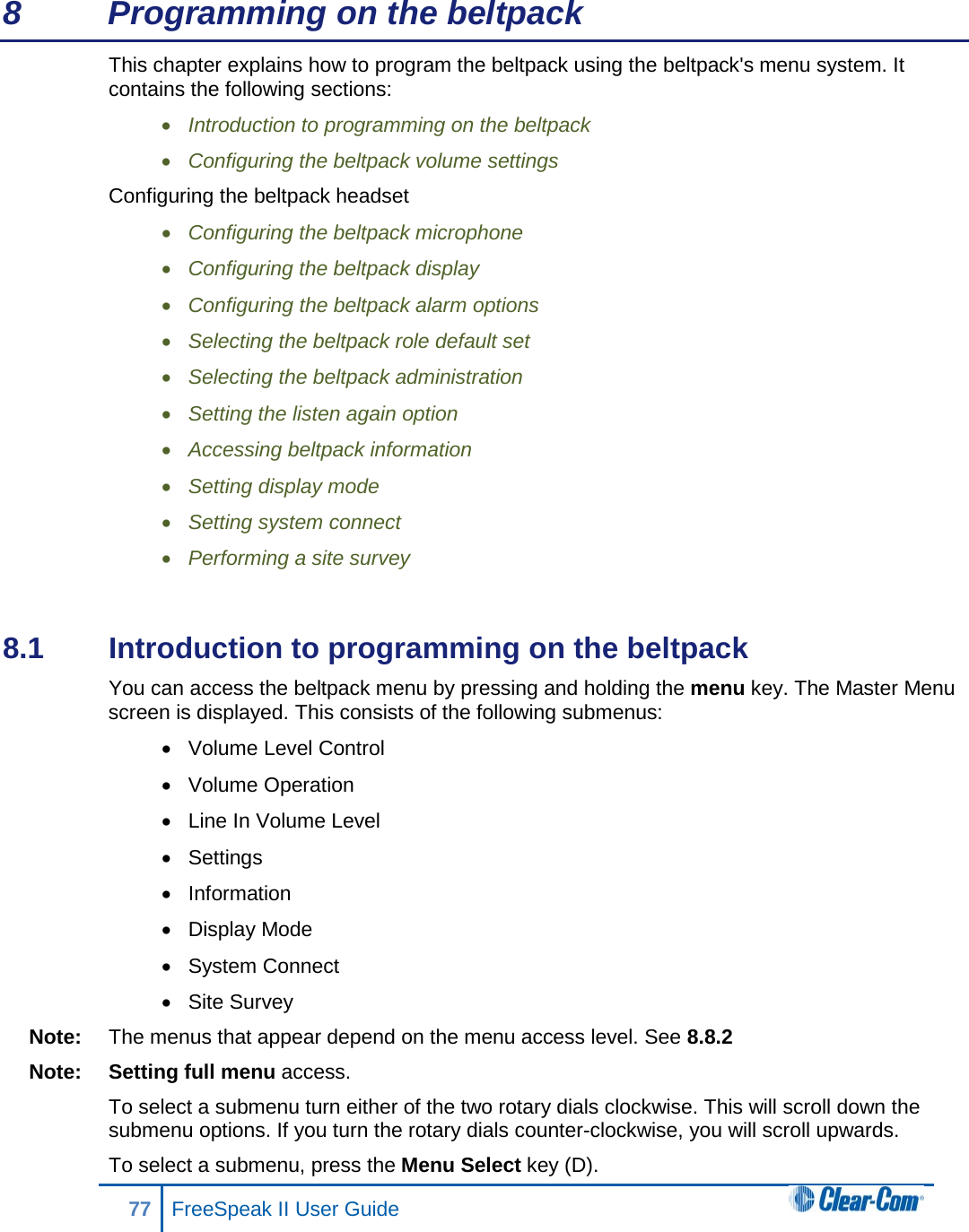 8  Programming on the beltpack This chapter explains how to program the beltpack using the beltpack&apos;s menu system. It contains the following sections: • Introduction to programming on the beltpack • Configuring the beltpack volume settings Configuring the beltpack headset • Configuring the beltpack microphone • Configuring the beltpack display • Configuring the beltpack alarm options • Selecting the beltpack role default set • Selecting the beltpack administration • Setting the listen again option  • Accessing beltpack information • Setting display mode • Setting system connect • Performing a site survey  8.1  Introduction to programming on the beltpack You can access the beltpack menu by pressing and holding the menu key. The Master Menu screen is displayed. This consists of the following submenus: • Volume Level Control • Volume Operation • Line In Volume Level • Settings • Information • Display Mode • System Connect • Site Survey Note: The menus that appear depend on the menu access level. See 8.8.2  Note: Setting full menu access. To select a submenu turn either of the two rotary dials clockwise. This will scroll down the submenu options. If you turn the rotary dials counter-clockwise, you will scroll upwards.  To select a submenu, press the Menu Select key (D). 77 FreeSpeak II User Guide  