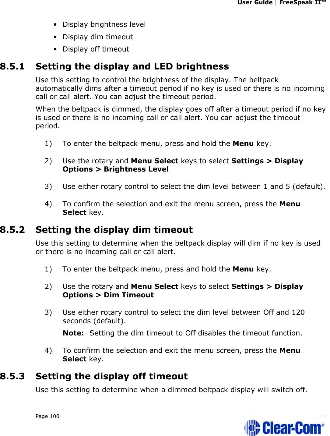 User Guide | FreeSpeak II™  Page 100   • Display brightness level • Display dim timeout • Display off timeout 8.5.1 Setting the display and LED brightness Use this setting to control the brightness of the display. The beltpack automatically dims after a timeout period if no key is used or there is no incoming call or call alert. You can adjust the timeout period. When the beltpack is dimmed, the display goes off after a timeout period if no key is used or there is no incoming call or call alert. You can adjust the timeout period. 1) To enter the beltpack menu, press and hold the Menu key. 2) Use the rotary and Menu Select keys to select Settings &gt; Display Options &gt; Brightness Level 3) Use either rotary control to select the dim level between 1 and 5 (default). 4) To confirm the selection and exit the menu screen, press the Menu Select key. 8.5.2 Setting the display dim timeout Use this setting to determine when the beltpack display will dim if no key is used or there is no incoming call or call alert. 1) To enter the beltpack menu, press and hold the Menu key. 2) Use the rotary and Menu Select keys to select Settings &gt; Display Options &gt; Dim Timeout 3) Use either rotary control to select the dim level between Off and 120 seconds (default). Note: Setting the dim timeout to Off disables the timeout function. 4) To confirm the selection and exit the menu screen, press the Menu Select key. 8.5.3 Setting the display off timeout Use this setting to determine when a dimmed beltpack display will switch off. 