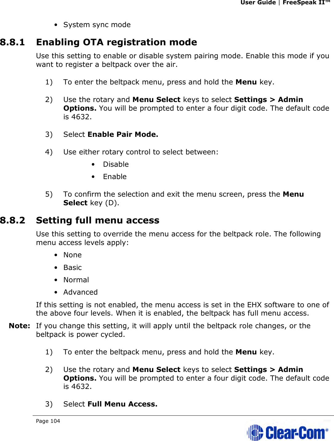 User Guide | FreeSpeak II™  Page 104   • System sync mode 8.8.1 Enabling OTA registration mode Use this setting to enable or disable system pairing mode. Enable this mode if you want to register a beltpack over the air. 1) To enter the beltpack menu, press and hold the Menu key. 2) Use the rotary and Menu Select keys to select Settings &gt; Admin Options. You will be prompted to enter a four digit code. The default code is 4632. 3) Select Enable Pair Mode.  4) Use either rotary control to select between: • Disable • Enable 5) To confirm the selection and exit the menu screen, press the Menu Select key (D). 8.8.2 Setting full menu access Use this setting to override the menu access for the beltpack role. The following menu access levels apply: • None • Basic • Normal • Advanced If this setting is not enabled, the menu access is set in the EHX software to one of the above four levels. When it is enabled, the beltpack has full menu access. Note: If you change this setting, it will apply until the beltpack role changes, or the beltpack is power cycled. 1) To enter the beltpack menu, press and hold the Menu key. 2) Use the rotary and Menu Select keys to select Settings &gt; Admin Options. You will be prompted to enter a four digit code. The default code is 4632. 3) Select Full Menu Access.  