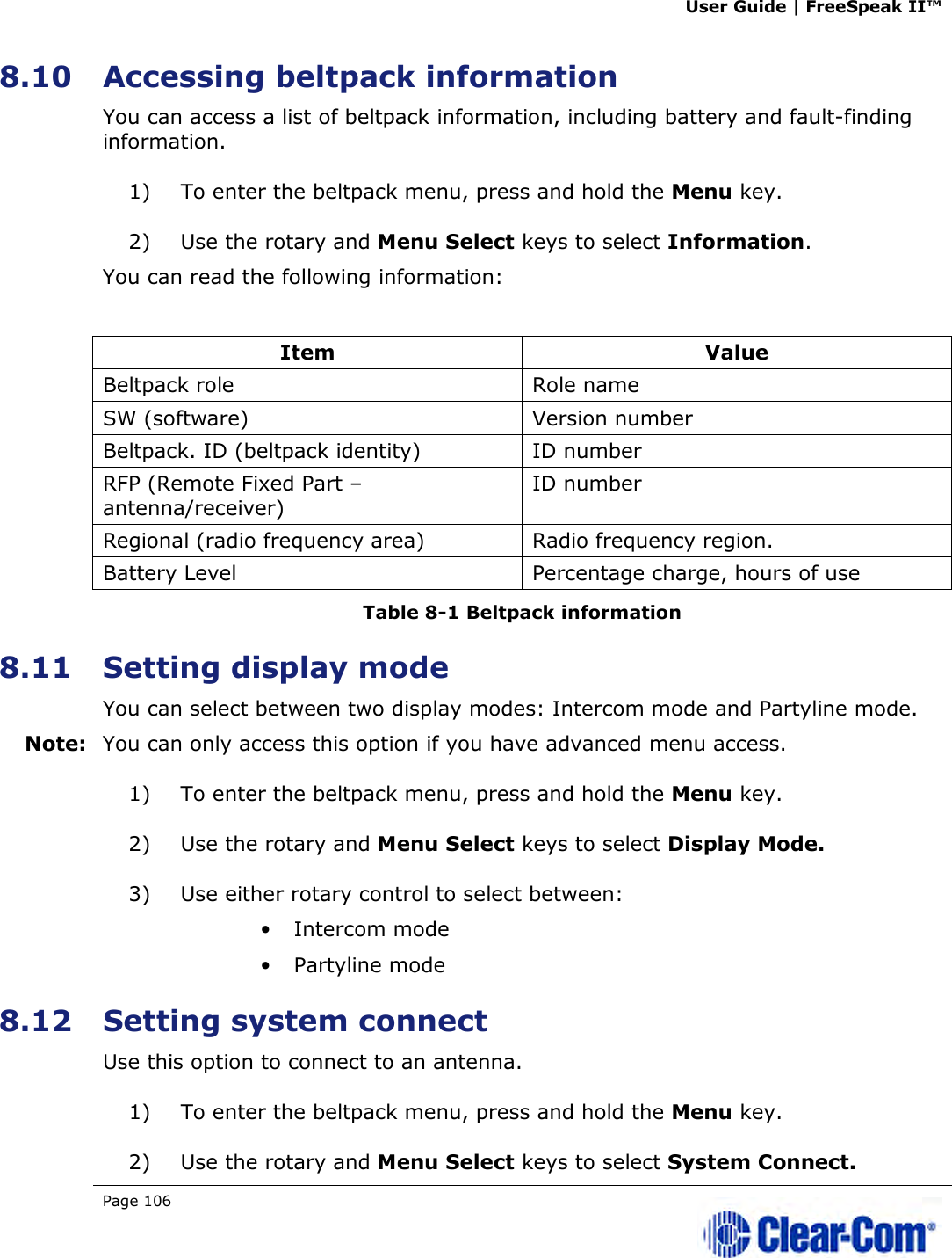 User Guide | FreeSpeak II™  Page 106   8.10 Accessing beltpack information You can access a list of beltpack information, including battery and fault-finding information. 1) To enter the beltpack menu, press and hold the Menu key. 2) Use the rotary and Menu Select keys to select Information. You can read the following information:  Item  Value Beltpack role  Role name SW (software)  Version number Beltpack. ID (beltpack identity)  ID number RFP (Remote Fixed Part – antenna/receiver) ID number Regional (radio frequency area)  Radio frequency region. Battery Level  Percentage charge, hours of use Table 8-1 Beltpack information 8.11 Setting display mode You can select between two display modes: Intercom mode and Partyline mode. Note: You can only access this option if you have advanced menu access. 1) To enter the beltpack menu, press and hold the Menu key. 2) Use the rotary and Menu Select keys to select Display Mode.  3) Use either rotary control to select between: • Intercom mode • Partyline mode 8.12 Setting system connect Use this option to connect to an antenna. 1) To enter the beltpack menu, press and hold the Menu key. 2) Use the rotary and Menu Select keys to select System Connect. 